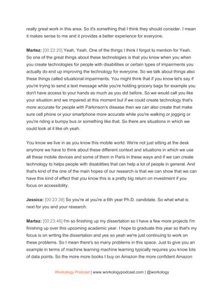 really great work in this area. So it's something that I think they should consider. I mean
it makes sense to me and it provides a better experience for everyone.
Martez: ​[00:22:20] ​Yeah. Yeah. One of the things I think I forgot to mention for Yeah.
So one of the great things about these technologies is that you know when you when
you create technologies for people with disabilities or certain types of impairments you
actually do end up improving the technology for everyone. So we talk about things also
these things called situational impairments. You might think that if you know let's say if
you're trying to send a text message while you're holding grocery bags for example you
don't have access to your hands as much as you did before. So we would call you like
your situation and we impaired at this moment but if we could create technology that's
more accurate for people with Parkinson's disease then we can also create that make
sure cell phone or your smartphone more accurate while you're walking or jogging or
you're riding a bumpy bus or something like that. So there are situations in which we
could look at it like oh yeah.
You know we live in as you know this mobile world. We're not just sitting at the desk
anymore we have to think about these different context and situations in which we use
all these mobile devices and some of them in Paris in these ways and if we can create
technology to helps people with disabilities that can help a lot of people in general. And
that's kind of the one of the main hopes of our research is that we can show that we can
have this kind of effect that you know this is a pretty big return on investment if you
focus on accessibility.
Jessica: ​[00:23:38] ​So you're at you're a 6th year Ph.D. candidate. So what what is
next for you and your research.
Martez: ​[00:23:46] ​I'm so finishing up my dissertation so I have a few more projects I'm
finishing up over this upcoming academic year. I hope to graduate this year so that's my
focus is on writing the dissertation and yes so yeah we're just continuing to work on
these problems. So I mean there's so many problems in this space. Just to give you an
example in terms of machine learning machine learning typically requires you know lots
of data points. So the more more books I buy on Amazon the more confident Amazon
Workology Podcast​ ​| www.workologypodcast.com | @workology
 