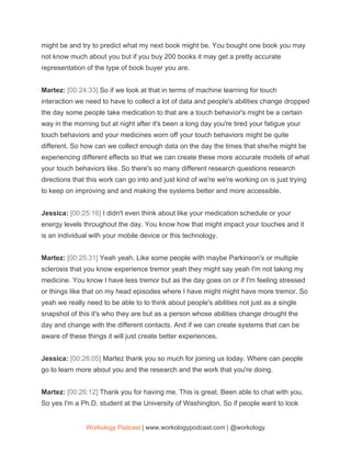 might be and try to predict what my next book might be. You bought one book you may
not know much about you but if you buy 200 books it may get a pretty accurate
representation of the type of book buyer you are.
Martez: ​[00:24:33] ​So if we look at that in terms of machine learning for touch
interaction we need to have to collect a lot of data and people's abilities change dropped
the day some people take medication to that are a touch behavior's might be a certain
way in the morning but at night after it's been a long day you're tired your fatigue your
touch behaviors and your medicines worn off your touch behaviors might be quite
different. So how can we collect enough data on the day the times that she/he might be
experiencing different effects so that we can create these more accurate models of what
your touch behaviors like. So there's so many different research questions research
directions that this work can go into and just kind of we're we're working on is just trying
to keep on improving and and making the systems better and more accessible.
Jessica: ​[00:25:16] ​I didn't even think about like your medication schedule or your
energy levels throughout the day. You know how that might impact your touches and it
is an individual with your mobile device or this technology.
Martez: ​[00:25:31] ​Yeah yeah. Like some people with maybe Parkinson's or multiple
sclerosis that you know experience tremor yeah they might say yeah I'm not taking my
medicine. You know I have less tremor but as the day goes on or if I'm feeling stressed
or things like that on my head episodes where I have might might have more tremor. So
yeah we really need to be able to to think about people's abilities not just as a single
snapshot of this it's who they are but as a person whose abilities change drought the
day and change with the different contacts. And if we can create systems that can be
aware of these things it will just create better experiences.
Jessica: ​[00:26:05] ​Martez thank you so much for joining us today. Where can people
go to learn more about you and the research and the work that you're doing.
Martez: ​[00:26:12] ​Thank you for having me. This is great. Been able to chat with you.
So yes I'm a Ph.D. student at the University of Washington. So if people want to look
Workology Podcast​ ​| www.workologypodcast.com | @workology
 