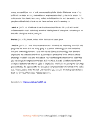 me up you could just kind of look up my google scholar Martez Ma to see some of my
publications about working on working on a new website that's going to be Martez dot
dot com and that should be coming up live probably within the next few weeks or so. So
people could definitely check me out there and see what I'm working on.
Jessica: ​[00:26:38] ​We'll have some links to some of Martez this publications and
different research and interesting work that's being done in this space. So thank you so
much for taking the time of joining us.
Martez: ​[00:26:49] ​Thank you so much Jessica has been great.
Jessica: ​[00:26:51] ​I love this conversation and I think that it's interesting research and
programs like these that are really going to push this technology and this accessible
inclusive technology forward. I love how we are looking at technology from different
angles and not just consumer focus but workplace productivity focus which is where I
challenge you to sit back and think about. How Technology Nameer current stock that
you have in your workplace or the tools that you have. Can be used to help make the
workplace better for all different types of employees. Thank you for joining the work Algy
podcast today. It's a podcast for the disruptive workplace leader who's tired of the status
quo. This is Jessica Miller-Merrell. Until next time you can visit Workology.com to listen
to all our previous Workology Podcast episodes.
 
Episode Link: ​http://workolo.gy/ep127-wp 
 
Workology Podcast​ ​| www.workologypodcast.com | @workology
 