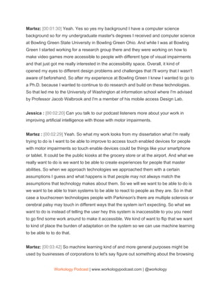 Martez: ​[00:01:30] ​Yeah. Yes so yes my background I have a computer science
background so for my undergraduate master's degrees I received and computer science
at Bowling Green State University in Bowling Green Ohio. And while I was at Bowling
Green I started working for a research group there and they were working on how to
make video games more accessible to people with different type of visual impairments
and that just got me really interested in the accessibility space. Overall, it kind of
opened my eyes to different design problems and challenges that I'll worry that I wasn't
aware of beforehand. So after my experience at Bowling Green I knew I wanted to go to
a Ph.D. because I wanted to continue to do research and build on these technologies.
So that led me to the University of Washington at information school where I'm advised
by Professor Jacob Walbrook and I'm a member of his mobile access Design Lab.
Jessica : ​[00:02:20] ​Can you talk to our podcast listeners more about your work in
improving artificial intelligence with those with motor impairments.
Martez : ​[00:02:29] ​Yeah. So what my work looks from my dissertation what I'm really
trying to do is I want to be able to improve to access touch enabled devices for people
with motor impairments so touch enable devices could be things like your smartphone
or tablet. It could be the public kiosks at the grocery store or at the airport. And what we
really want to do is we want to be able to create experiences for people that master
abilities. So when we approach technologies we approached them with a certain
assumptions I guess and what happens is that people may not always match the
assumptions that technology makes about them. So we will we want to be able to do is
we want to be able to train systems to be able to react to people as they are. So in that
case a touchscreen technologies people with Parkinson's there are multiple sclerosis or
cerebral palsy may touch in different ways that the system isn't expecting. So what we
want to do is instead of telling the user hey this system is inaccessible to you you need
to go find some work around to make it accessible. We kind of want to flip that we want
to kind of place the burden of adaptation on the system so we can use machine learning
to be able to to do that.
Martez: ​[00:03:42] ​So machine learning kind of and more general purposes might be
used by businesses of corporations to let's say figure out something about the browsing
Workology Podcast​ ​| www.workologypodcast.com | @workology
 