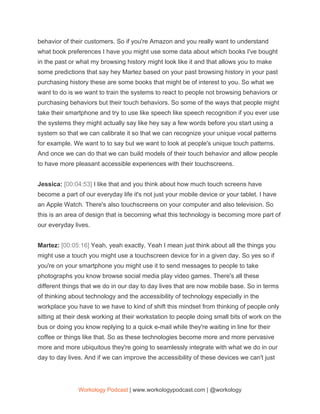 behavior of their customers. So if you're Amazon and you really want to understand
what book preferences I have you might use some data about which books I've bought
in the past or what my browsing history might look like it and that allows you to make
some predictions that say hey Martez based on your past browsing history in your past
purchasing history these are some books that might be of interest to you. So what we
want to do is we want to train the systems to react to people not browsing behaviors or
purchasing behaviors but their touch behaviors. So some of the ways that people might
take their smartphone and try to use like speech like speech recognition if you ever use
the systems they might actually say like hey say a few words before you start using a
system so that we can calibrate it so that we can recognize your unique vocal patterns
for example. We want to to say but we want to look at people's unique touch patterns.
And once we can do that we can build models of their touch behavior and allow people
to have more pleasant accessible experiences with their touchscreens.
Jessica: ​[00:04:53] ​I like that and you think about how much touch screens have
become a part of our everyday life it's not just your mobile device or your tablet. I have
an Apple Watch. There's also touchscreens on your computer and also television. So
this is an area of design that is becoming what this technology is becoming more part of
our everyday lives.
Martez: ​[00:05:16] ​Yeah, yeah exactly. Yeah I mean just think about all the things you
might use a touch you might use a touchscreen device for in a given day. So yes so if
you're on your smartphone you might use it to send messages to people to take
photographs you know browse social media play video games. There's all these
different things that we do in our day to day lives that are now mobile base. So in terms
of thinking about technology and the accessibility of technology especially in the
workplace you have to we have to kind of shift this mindset from thinking of people only
sitting at their desk working at their workstation to people doing small bits of work on the
bus or doing you know replying to a quick e-mail while they're waiting in line for their
coffee or things like that. So as these technologies become more and more pervasive
more and more ubiquitous they're going to seamlessly integrate with what we do in our
day to day lives. And if we can improve the accessibility of these devices we can't just
Workology Podcast​ ​| www.workologypodcast.com | @workology
 