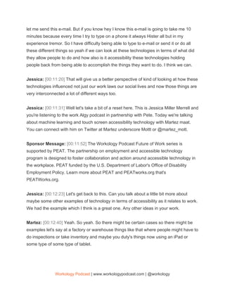 let me send this e-mail. But if you know hey I know this e-mail is going to take me 10
minutes because every time I try to type on a phone it always Hister all but in my
experience tremor. So I have difficulty being able to type to e-mail or send it or do all
these different things so yeah if we can look at these technologies in terms of what did
they allow people to do and how also is it accessibility these technologies holding
people back from being able to accomplish the things they want to do. I think we can.
Jessica: ​[00:11:20] ​That will give us a better perspective of kind of looking at how these
technologies influenced not just our work laws our social lives and now those things are
very interconnected a lot of different ways too.
Jessica: ​[00:11:31] ​Well let's take a bit of a reset here. This is Jessica Miller Merrell and
you're listening to the work Algy podcast in partnership with Pete. Today we're talking
about machine learning and touch screen accessibility technology with Martez maat.
You can connect with him on Twitter at Martez underscore Mottt or @martez_mott.
Sponsor Message: ​[00:11:52] ​The Workology Podcast Future of Work series is
supported by PEAT. The partnership on employment and accessible technology
program is designed to foster collaboration and action around accessible technology in
the workplace. PEAT funded by the U.S. Department of Labor's Office of Disability
Employment Policy. Learn more about PEAT and PEATworks.org that's
PEATWorks.org.
Jessica: ​[00:12:23] ​Let's get back to this. Can you talk about a little bit more about
maybe some other examples of technology in terms of accessibility as it relates to work.
We had the example which I think is a great one. Any other ideas in your work.
Martez: ​[00:12:40] ​Yeah. So yeah. So there might be certain cases so there might be
examples let's say at a factory or warehouse things like that where people might have to
do inspections or take inventory and maybe you duty's things now using an iPad or
some type of some type of tablet.
Workology Podcast​ ​| www.workologypodcast.com | @workology
 