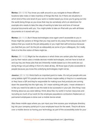Martez: ​[00:12:58] ​You know you walk around or you navigate to these different
locations take notes or take inventory of things like that. So if there are situations in
which kind of the core tenet of your work is mobile based you know you're going out into
the world doing things so you know that may be somebody who's an electrician for
example who needs to take this step of wanting to take tons and tons of manual
physical documents with you. You might prefer to take an iPad with you with all these
documents on it stored with you.
Martez: ​[00:13:31] ​But if those technologies once again aren't accessible to you in
those might be careers or things that you may want to shy away from because you don't
believe that you could do the job adequately or you might feel self-conscious because
you feel that you can't do the job as adequately as some of your colleagues. So I really
think it is this this notion of there might be.
Martez: ​[00:13:52] ​Might be the situations in which there are certain jobs that require
just by their nature uses a mobile devices mobile technologies, and we have to look at
and say hey are these jobs that are inherently mobile based out in the world are out
doing things not just sitting in front of a desk all day. All those type of jobs accessible to
people because you know the underlying technologies might not be.
Jessica: ​[00:14:16] ​I think that's an important point to make. It's not just people who are
using tablets right? It's people who are out there maybe safety or they're in a warehouse
or they have a QR and they're responsible for making sure that products are running
down the assembly line the right way. Or I mean working with pets, I mean whatever it
is like you need to be able to use the tools to be successful in your job. One thing I was
thinking about as you were talking I think about like my world in human resources and
recruiting so much of our work for the employee populations contractors freelancers or
permanent employees is done over a mobile device email.
Also these mobile apps where you can input your time access your employee directory
log into your company portal put in your employee hours for the week. They're all done
over a mobile device so having your technology as part of the accessibility tools for your
Workology Podcast​ ​| www.workologypodcast.com | @workology
 