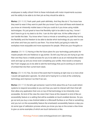 employees is really critical I think to these individuals with motor impairments success
and the ability to be able to do their job as they should be able to.
Martez: ​[00:15:30] ​Yeah yeah yeah yeah definitely. And they like do it. You know how
they want to wear it they want to yeah like you know if you have all these work-based as
you know an inherently mobile base or that you could do it you know using mobile
technologies. It's just great to have that flexibility right to be able to say hey, I know I
don't have to go to my desk to do this. I can do this right now. At the coffee shop or I
can handle this later. You know when I have a minute or something so yeah like having
the flexibility and the freedom to be able to decide which technology do you want to use
and when and how you want to use them. You know that's just going to make the
workplace more enjoyable and more expressive for people. What are your thoughts on
Jessica: ​[00:16:12] ​Having or like the future plans for your technology particularly for
maybe people who are freelance or gig worker. So let's say that you are trying to go into
fiber and they have a mobile process for you to be able to as as an individual like select
work and sign up and you know even completing your profile. How would a company
like Fiverr engage you to be able to add the technology that you're working on and kind
of embed that into their current tech stack.
Martez: ​[00:16:46] ​Yes. So kind of the work that I'm looking at right now is is more what
I would call application agnostic. So what we're hoping for is a look at the underlying
technology and improve it so that if we can.
Martez: ​[00:17:02] ​So let's get someone I want to think about this as if we could retrain
systems to respond accurately to you and how you want to interact with them that will
then allow any application that runs on top of that technology to be inherently more
accessible. So kind of the view the vision that I have at this research is kind of like an
accessibility feature or a setting that will be available on touch enabled devices. So you
go out and you buy a new Android tablet or a Microsoft Surface or an iPad or something
and you turn on this accessibility feature the smartwatch accessibility feature a step you
do some type of calibration process where you know you tap on the screen a few times
to give us some examples of which are touch behaviors or like.
Workology Podcast​ ​| www.workologypodcast.com | @workology
 