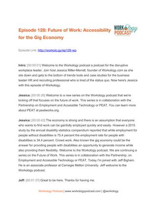  
Episode 128: Future of Work: Accessibility 
for the Gig Economy  
 
Episode Link: ​http://workolo.gy/ep128-wp
Intro: ​[00:00:01] ​Welcome to the Workology podcast a podcast for the disruptive
workplace leader. Join host Jessica Miller-Merrell, founder of Workology.com as she
sits down and gets to the bottom of trends tools and case studies for the business
leader HR and recruiting professional who is tired of the status quo. Now here's Jessica
with this episode of Workology.
Jessica: ​[00:00:26] ​Welcome to a new series on the Workology podcast that we're
kicking off that focuses on the future of work. This series is in collaboration with the
Partnership on Employment and Accessible Technology or PEAT. You can learn more
about PEAT at peatworks.org.
Jessica: ​[00:00:43] ​The economy is strong and there is an assumption that everyone
who wants to find work can be gainfully employed quickly and easily. However a 2015
study by the annual disability statistics compendium reported that while employment for
people without disabilities is 75.4 percent the employment rate for people with
disabilities is 34.4 percent. Crowd work, Also known the gig economy could be the
answer for providing people with disabilities an opportunity to generate income while
also providing them flexibility. Welcome to the Workology podcast. We are continuing a
series on the Future of Work. This series is in collaboration with the Partnership. on
Employment and Accessible Technology or PEAT. Today I'm joined with Jeff Bigham.
He is an associate professor at Carnegie Mellon University. Jeff welcome to the
Workology podcast.
Jeff: ​[00:01:37] ​Great to be here. Thanks for having me.
Workology Podcast​ ​| www.workologypodcast.com | @workology
 