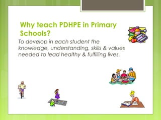 Why teach PDHPE in Primary
Schools?
To develop in each student the
knowledge, understanding, skills & values
needed to lead healthy & fulfilling lives.
 