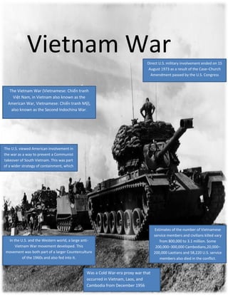 Vietnam War
Direct U.S. military involvement ended on 15
August 1973 as a result of the Case–Church
Amendment passed by the U.S. Congress

The Vietnam War (Vietnamese: Chiến tranh
Việt Nam, in Vietnam also known as the
American War, Vietnamese: Chiến tranh Mỹ),
also known as the Second Indochina War.

The U.S. viewed American involvement in
the war as a way to prevent a Communist
takeover of South Vietnam. This was part
of a wider strategy of containment, which
aimed at stopping the spread of
communism.

In the U.S. and the Western world, a large antiVietnam War movement developed. This
movement was both part of a larger Counterculture
of the 1960s and also fed into it.

Was a Cold War-era proxy war that
occurred in Vietnam, Laos, and
Cambodia from December 1956

Estimates of the number of Vietnamese
service members and civilians killed vary
from 800,000 to 3.1 million. Some
200,000–300,000 Cambodians,20,000–
200,000 Laotians and 58,220 U.S. service
members also died in the conflict.

 