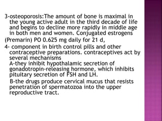 3-osteoporosis:The amount of bone is maximal in
the young active adult in the third decade of life
and begins to decline more rapidly in middle age
in both men and women. Conjugated estrogens
(Premarin) PO 0.625 mg daily for 21 d,
4- component in birth control pills and other
contraceptive preparations. contraceptives act by
several mechanisms
A-they inhibit hypothalamic secretion of
gonadotropin-releasing hormone, which inhibits
pituitary secretion of FSH and LH.
B-the drugs produce cervical mucus that resists
penetration of spermatozoa into the upper
reproductive tract.
 