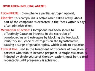 CLOMIPHENE:: Clomiphene a partial estrogen agonist,
kinetic: This compound is active when taken orally. About
half of the compound is excreted in the feces within 5 days
after administration.
Mechanism of action: Clomiphene has been shown to
effectively Cause an increase in the secretion of
gonadotropins and estrogens by blocking the feedback
inhibitory influence of estrogens on the hypothalamus,
causing a surge of gonadotropins, which leads to ovulation.
Clinical Use: used in the treatment of disorders of ovulation in
patients who wish to become pregnant. a single ovulation is
induced by single course of therapy, patient must be treated
repeatedly until pregnancy is achieved .
 