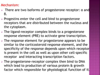 Mechanism:
 There are two isoforms of progesterone receptor: α and
β.
 Progestins enter the cell and bind to progesterone
receptors that are distributed between the nucleus and
the cytoplasm.
 The ligand-receptor complex binds to a progesterone
response element (PRE) to activate gene transcription.
 The response element for progesterone appears to be
similar to the corticosteroid response element, and the
specificity of the response depends upon which receptor
is present in the cell as well as upon other cell-specific
receptor and interacting transcription factors.
 The progesterone-receptor complex then bind to DNA
which lead to production of various protein & growth
factor which responsible for physiological function of it.
 