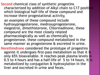 Second chemical class of synthetic progestins
characterized by addition of Alkyl chain to C17 position
which biological half-life of these compound and
increase there progestational activity,
an examples of these compound include
hydroxyprogesterone, medroxyprogesterone,
megestrol, dimethisterone, Chlormadinone, these
compound are the most closely related
pharmacologically as well as chemically to
progesterone. these compound metabolized in the
same manner as progesterone & excreted in urine.
Norethindrone considered the prototype of progestins
agonist it undergoes ﬁrst-pass metabolism so that it is
only 65% bioavailable. It reaches peak plasma levels in
0.5 to 4 hours and has a half-life of 5 to 14 hours. It is
metabolized by conjugation & hydroxylation in the
liver and excreted in urine and feces.
 