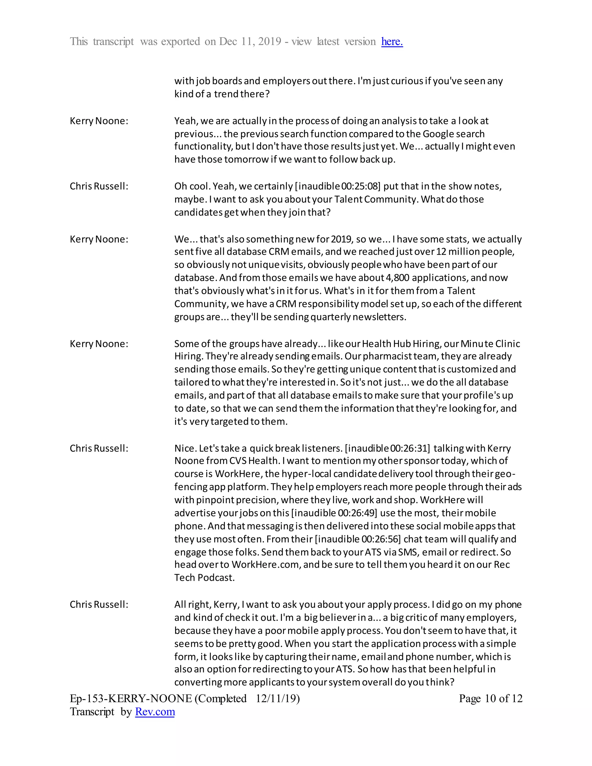 This transcript was exported on Dec 11, 2019 - view latest version here.
Ep-153-KERRY-NOONE (Completed 12/11/19)
Transcript by Rev.com
Page 10 of 12
withjobboardsand employersoutthere.I'mjustcuriousif you've seenany
kindof a trendthere?
KerryNoone: Yeah,we are actuallyinthe processof doingananalysistotake a lookat
previous...the previoussearchfunctioncomparedtothe Google search
functionality,butIdon'thave those resultsjustyet.We...actuallyImighteven
have those tomorrow if we wantto follow backup.
ChrisRussell: Oh cool.Yeah,we certainly[inaudible00:25:08] put that inthe show notes,
maybe.Iwant to ask youaboutyour TalentCommunity.Whatdothose
candidatesgetwhentheyjointhat?
KerryNoone: We...that's alsosomethingnew for2019, so we...Ihave some stats, we actually
sentfive all database CRMemails,andwe reachedjustover12 millionpeople,
so obviouslynotuniquevisits,obviouslypeoplewhohave beenpartof our
database.Andfromthose emailswe have about4,800 applications,andnow
that's obviouslywhat'sinitforus. What's in itfor themfroma Talent
Community,we have aCRMresponsibilitymodel setup,soeachof the different
groupsare...they'll be sendingquarterlynewsletters.
KerryNoone: Some of the groupshave already...likeourHealthHubHiring,ourMinute Clinic
Hiring.They're alreadysendingemails.Ourpharmacistteam, theyare already
sendingthose emails.Sothey're gettingunique contentthatiscustomizedand
tailoredtowhatthey're interestedin.Soit'snot just...we dothe all database
emails,andpartof that all database emailstomake sure that yourprofile'sup
to date,so that we can sendthemthe informationthatthey're lookingfor,and
it's verytargetedtothem.
ChrisRussell: Nice.Let'stake a quickbreaklisteners.[inaudible00:26:31] talkingwithKerry
Noone fromCVSHealth.Iwant to mentionmyothersponsortoday,whichof
course is WorkHere,the hyper-local candidatedeliverytool throughtheirgeo-
fencingappplatform.Theyhelpemployersreachmore people throughtheirads
withpinpointprecision,where theylive,workandshop.WorkHere will
advertise yourjobsonthis[inaudible 00:26:49] use the most, theirmobile
phone.Andthatmessagingisthendeliveredintothese social mobileappsthat
theyuse mostoften.Fromtheir [inaudible 00:26:56] chat team will qualifyand
engage those folks.SendthembacktoyourATS viaSMS, email or redirect.So
headoverto WorkHere.com, andbe sure to tell themyouheardit onour Rec
Tech Podcast.
ChrisRussell: All right,Kerry,Iwant to ask youaboutyour applyprocess.Ididgo on my phone
and kindof checkit out.I'm a bigbelieverina...a bigcriticof manyemployers,
because theyhave a poormobile applyprocess.Youdon'tseemtohave that,it
seemstobe prettygood.When you start the applicationprocesswithasimple
form,it lookslike bycapturingtheirname,emailandphone number,whichis
alsoan optionforredirectingtoyourATS. Sohow hasthat beenhelpful in
convertingmore applicantstoyoursystemoverall doyouthink?
 