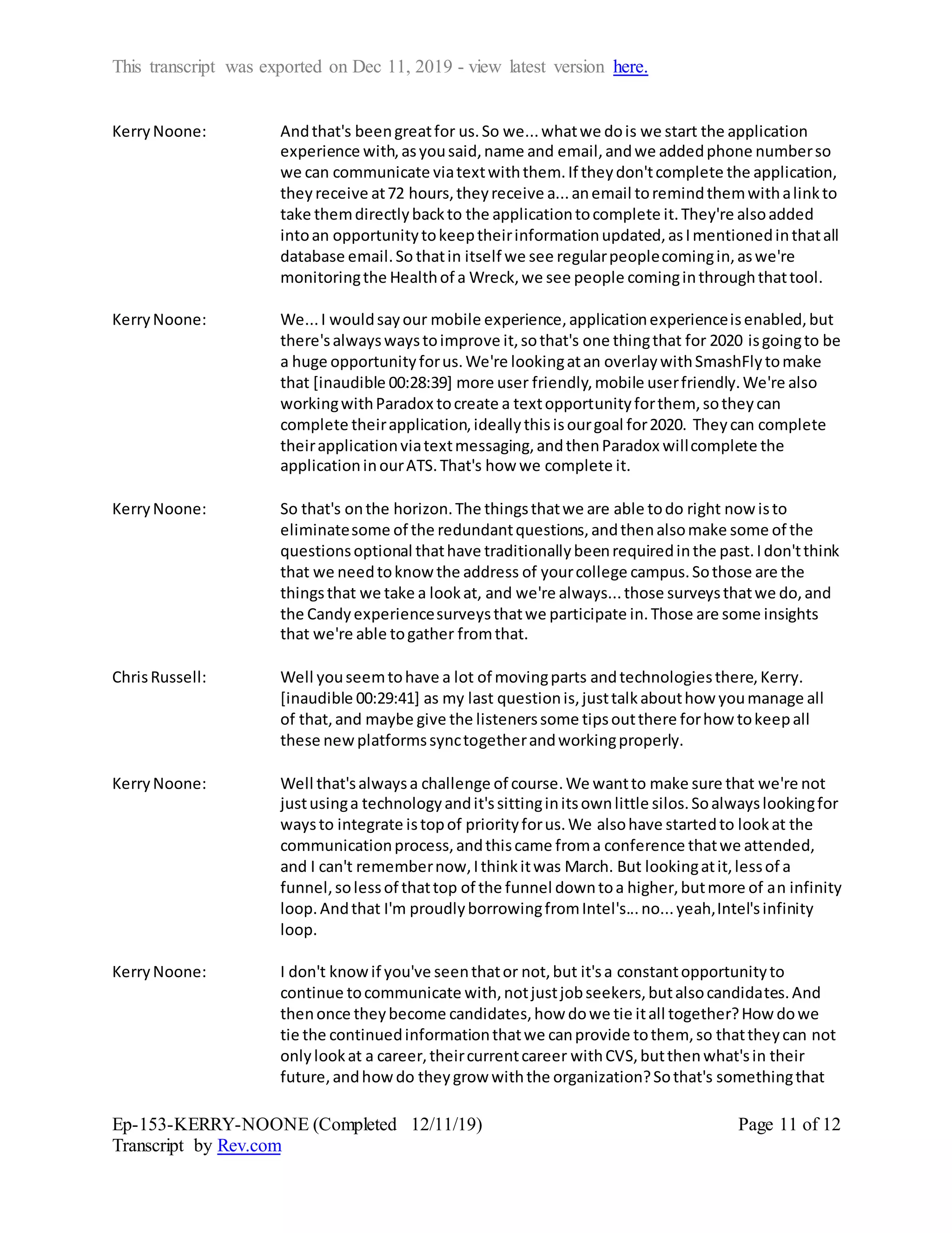 This transcript was exported on Dec 11, 2019 - view latest version here.
Ep-153-KERRY-NOONE (Completed 12/11/19)
Transcript by Rev.com
Page 11 of 12
KerryNoone: Andthat's beengreatfor us.So we...whatwe dois we start the application
experience with,asyousaid,name and email,andwe addedphone numberso
we can communicate viatextwiththem.If theydon'tcomplete the application,
they receive at72 hours,theyreceive a...anemail toremindthemwithalinkto
take themdirectlybackto the applicationtocomplete it.They're alsoadded
intoan opportunitytokeeptheirinformationupdated,asImentionedinthatall
database email.So thatin itself we see regularpeoplecomingin,aswe're
monitoringthe Healthof a Wreck,we see people cominginthroughthattool.
KerryNoone: We...I wouldsayour mobile experience,applicationexperienceisenabled,but
there'salwayswaystoimprove it,sothat's one thingthat for 2020 isgoingto be
a huge opportunityforus.We're lookingatan overlaywithSmashFlytomake
that [inaudible 00:28:39] more user friendly,mobile userfriendly.We're also
workingwithParadox tocreate a textopportunityforthem, sotheycan
complete theirapplication,ideallythisisourgoal for2020. Theycan complete
theirapplicationviatextmessaging,andthenParadox willcomplete the
applicationinourATS.That's how we complete it.
KerryNoone: So that's onthe horizon.The thingsthatwe are able todo right now isto
eliminatesome of the redundantquestions,andthenalsomake some of the
questionsoptional thathave traditionallybeenrequiredinthe past.Idon'tthink
that we needtoknow the address of yourcollege campus.Sothose are the
thingsthat we take a lookat, and we're always...those surveysthatwe do,and
the Candyexperiencesurveysthatwe participate in.Those are some insights
that we're able togather fromthat.
ChrisRussell: Well youseemtohave a lot of movingparts andtechnologiesthere,Kerry.
[inaudible 00:29:41] as my last questionis,justtalkabouthow youmanage all
of that,and maybe give the listenerssome tipsoutthere forhow tokeepall
these newplatformssynctogetherandworkingproperly.
KerryNoone: Well that'salwaysa challenge of course.We wantto make sure that we're not
justusinga technologyandit'ssittinginitsownlittle silos.Soalwayslookingfor
waysto integrate istopof priorityforus.We alsohave startedto lookat the
communicationprocess,andthiscame froma conference thatwe attended,
and I can't remembernow,Ithinkitwas March. But lookingatit,lessof a
funnel,solessof thattop of the funnel downtoa higher,butmore of an infinity
loop.Andthat I'm proudlyborrowingfromIntel's...no...yeah,Intel'sinfinity
loop.
KerryNoone: I don't knowif you've seenthator not,but it'sa constantopportunityto
continue tocommunicate with,notjustjobseekers,butalsocandidates.And
thenonce theybecome candidates,how dowe tie itall together?How dowe
tie the continuedinformationthatwe canprovide tothem, so thattheycan not
onlylookat a career,theircurrentcareer withCVS,butthenwhat'sin their
future,andhowdo theygrow withthe organization?Sothat's somethingthat
 
