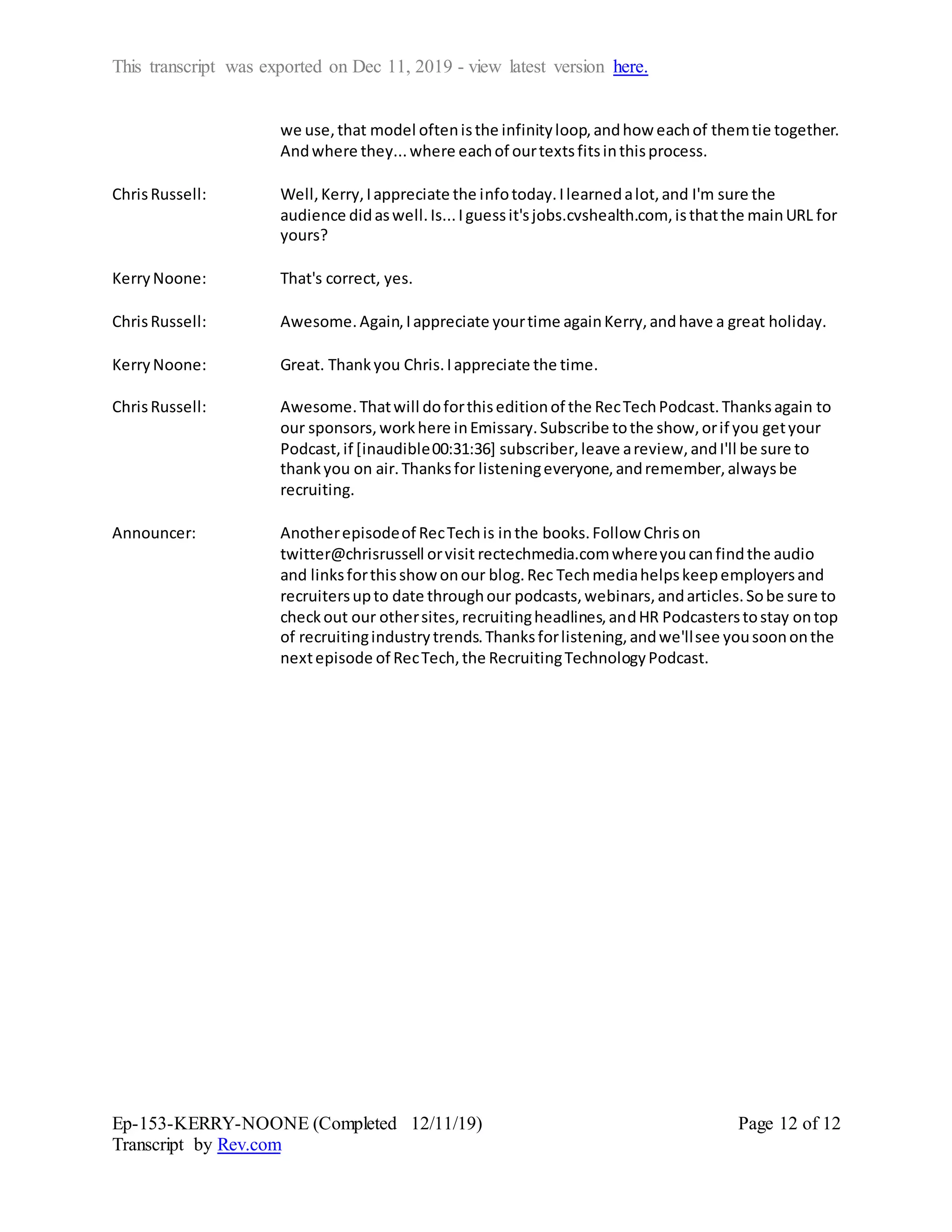 This transcript was exported on Dec 11, 2019 - view latest version here.
Ep-153-KERRY-NOONE (Completed 12/11/19)
Transcript by Rev.com
Page 12 of 12
we use,that model oftenisthe infinityloop,andhow eachof themtie together.
Andwhere they...where eachof ourtextsfitsinthisprocess.
ChrisRussell: Well,Kerry,Iappreciate the infotoday.Ilearnedalot,and I'm sure the
audience didaswell.Is...Iguessit'sjobs.cvshealth.com, isthatthe mainURL for
yours?
KerryNoone: That's correct, yes.
ChrisRussell: Awesome.Again,Iappreciate yourtime againKerry,andhave a great holiday.
KerryNoone: Great. Thankyou Chris.Iappreciate the time.
ChrisRussell: Awesome.Thatwill doforthiseditionof the RecTechPodcast.Thanksagain to
our sponsors,workhere inEmissary.Subscribe tothe show,orif you getyour
Podcast,if [inaudible00:31:36] subscriber,leave areview,andI'll be sure to
thankyou on air.Thanksfor listeningeveryone,andremember,alwaysbe
recruiting.
Announcer: Anotherepisodeof RecTechis inthe books.Follow Chrison
twitter@chrisrussell orvisit rectechmedia.comwhereyoucanfindthe audio
and linksforthisshow onour blog.Rec Techmediahelpskeepemployersand
recruitersupto date throughour podcasts,webinars,andarticles.Sobe sure to
checkout our othersites,recruitingheadlines,andHR Podcasterstostay ontop
of recruitingindustrytrends.Thanksforlistening,andwe'llsee yousoononthe
nextepisode of RecTech,the RecruitingTechnologyPodcast.
 