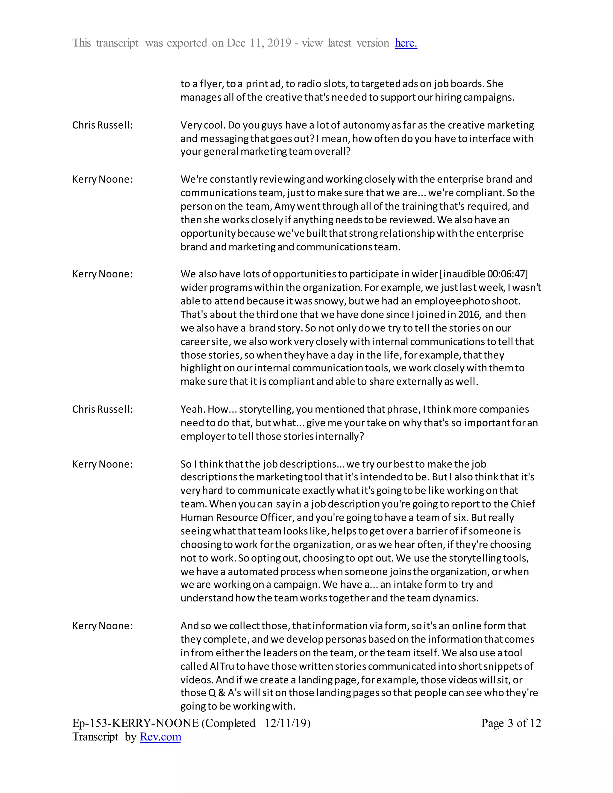 This transcript was exported on Dec 11, 2019 - view latest version here.
Ep-153-KERRY-NOONE (Completed 12/11/19)
Transcript by Rev.com
Page 3 of 12
to a flyer,toa printad,to radio slots,totargetedadson jobboards.She
managesall of the creative that'sneededtosupportourhiringcampaigns.
ChrisRussell: Verycool.Do youguys have a lotof autonomyasfar as the creative marketing
and messagingthatgoesout?I mean,how oftendoyou have tointerface with
your general marketingteamoverall?
KerryNoone: We're constantlyreviewingandworkingcloselywiththe enterprise brand and
communicationsteam, justtomake sure thatwe are...we're compliant.Sothe
persononthe team, Amywentthroughall of the trainingthat's required,and
thenshe workscloselyif anythingneedstobe reviewed.We alsohave an
opportunitybecause we'vebuiltthatstrongrelationshipwiththe enterprise
brand andmarketingandcommunicationsteam.
KerryNoone: We alsohave lotsof opportunitiestoparticipate inwider[inaudible 00:06:47]
widerprogramswithinthe organization.Forexample,we justlastweek,Iwasn't
able to attendbecause itwassnowy,butwe had an employeephotoshoot.
That's about the thirdone that we have done since Ijoinedin2016, and then
we alsohave a brandstory.So not onlydowe try totell the storiesonour
careersite,we alsoworkverycloselywithinternal communicationstotell that
those stories,sowhentheyhave aday inthe life,forexample,thatthey
highlightonourinternal communicationtools,we workcloselywiththemto
make sure that it iscompliantand able to share externallyaswell.
ChrisRussell: Yeah.How...storytelling,youmentionedthatphrase,Ithinkmore companies
needtodo that, butwhat...give me yourtake on whythat's so importantforan
employertotell those storiesinternally?
Kerry Noone: So I thinkthatthe jobdescriptions...we tryourbestto make the job
descriptionsthe marketingtool thatit'sintendedtobe.ButI alsothinkthat it's
veryhard to communicate exactlywhatit'sgoingtobe like workingonthat
team.Whenyoucan sayin a jobdescriptionyou're goingtoreportto the Chief
Human Resource Officer,andyou're goingtohave a teamof six.Butreally
seeingwhatthatteamlookslike,helpstogetovera barrierof if someone is
choosingtowork forthe organization, oraswe hear often,if they're choosing
not to work.Sooptingout,choosingto opt out.We use the storytellingtools,
we have a automatedprocesswhensomeone joinsthe organization,orwhen
we are workingona campaign.We have a...an intake formto try and
understandhowthe teamworkstogetherandthe teamdynamics.
KerryNoone: Andso we collectthose,thatinformationviaform, soit'san online formthat
theycomplete,andwe developpersonasbasedonthe informationthatcomes
infrom eitherthe leadersonthe team, orthe team itself.We alsouse atool
calledAlTrutohave those writtenstoriescommunicatedintoshortsnippetsof
videos.Andif we create a landingpage,forexample,those videoswillsit,or
those Q & A's will sitonthose landingpagessothat people cansee whothey're
goingto be workingwith.
 