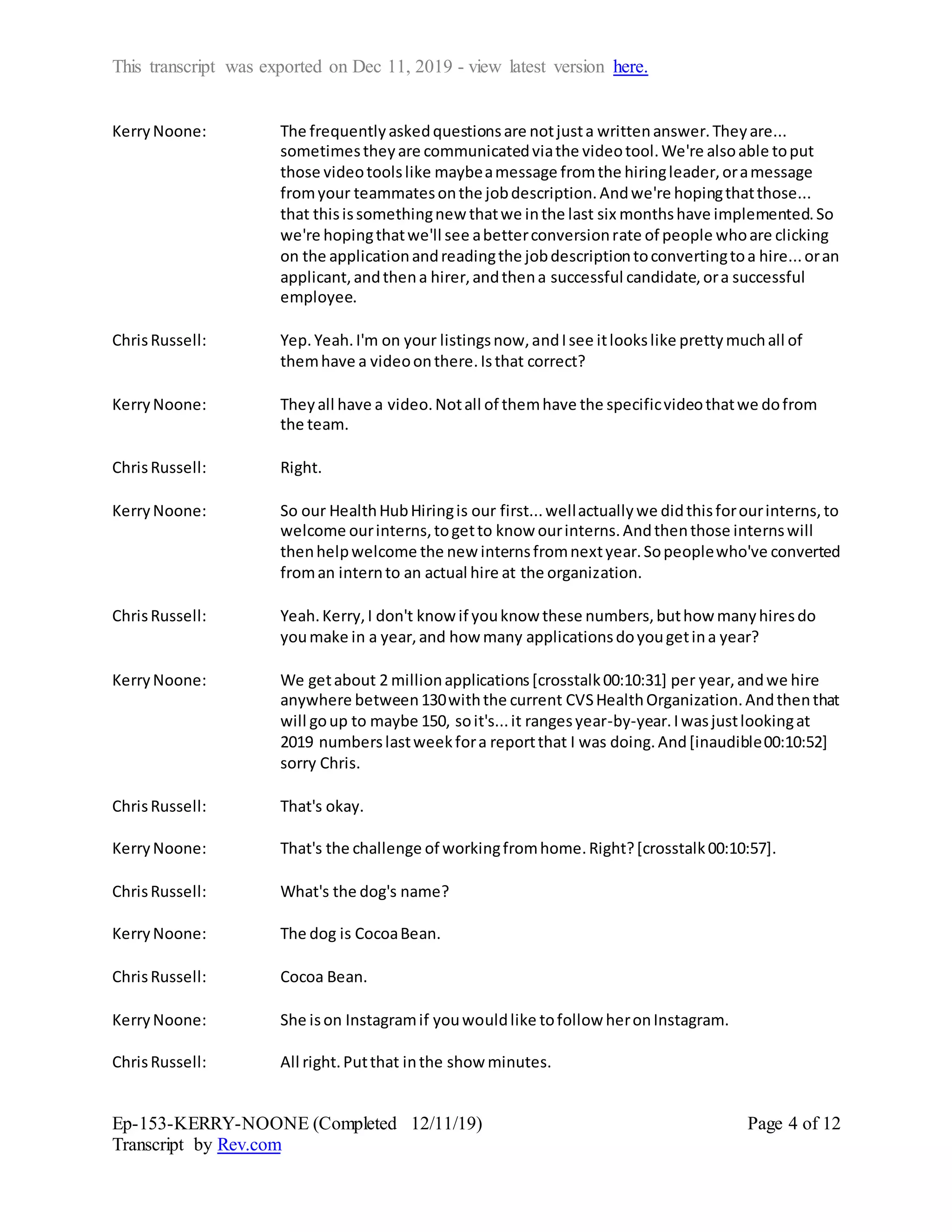 This transcript was exported on Dec 11, 2019 - view latest version here.
Ep-153-KERRY-NOONE (Completed 12/11/19)
Transcript by Rev.com
Page 4 of 12
KerryNoone: The frequentlyaskedquestionsare notjusta writtenanswer.Theyare...
sometimestheyare communicatedviathe videotool.We're alsoable toput
those videotoolslike maybeamessage fromthe hiringleader,oramessage
fromyour teammatesonthe jobdescription.Andwe're hopingthatthose...
that thisissomethingnew thatwe inthe last six monthshave implemented.So
we're hopingthatwe'll see abetterconversionrate of people whoare clicking
on the applicationandreadingthe jobdescriptiontoconvertingtoa hire...oran
applicant,andthena hirer,andthena successful candidate,ora successful
employee.
ChrisRussell: Yep.Yeah.I'm on your listingsnow,andIsee itlookslike prettymuchall of
themhave a videoonthere.Isthat correct?
KerryNoone: Theyall have a video.Notall of themhave the specificvideothatwe dofrom
the team.
ChrisRussell: Right.
KerryNoone: So our HealthHubHiringis our first...wellactuallywe didthisforourinterns,to
welcome ourinterns,togetto know ourinterns.Andthenthose internswill
thenhelpwelcome the new internsfromnextyear.Sopeoplewho've converted
froman internto an actual hire at the organization.
ChrisRussell: Yeah.Kerry,I don't know if youknow these numbers,buthow manyhiresdo
youmake in a year,and how many applicationsdoyougetina year?
KerryNoone: We getabout 2 millionapplications[crosstalk00:10:31] per year,andwe hire
anywhere between130withthe current CVSHealthOrganization.Andthenthat
will goup to maybe 150, soit's...it rangesyear-by-year.Iwasjustlookingat
2019 numberslastweekfora reportthat I was doing.And[inaudible00:10:52]
sorry Chris.
ChrisRussell: That's okay.
KerryNoone: That's the challenge of workingfromhome.Right?[crosstalk00:10:57].
ChrisRussell: What's the dog's name?
KerryNoone: The dog is CocoaBean.
ChrisRussell: Cocoa Bean.
KerryNoone: She ison Instagramif youwouldlike tofollow heronInstagram.
ChrisRussell: All right.Putthat inthe show minutes.
 