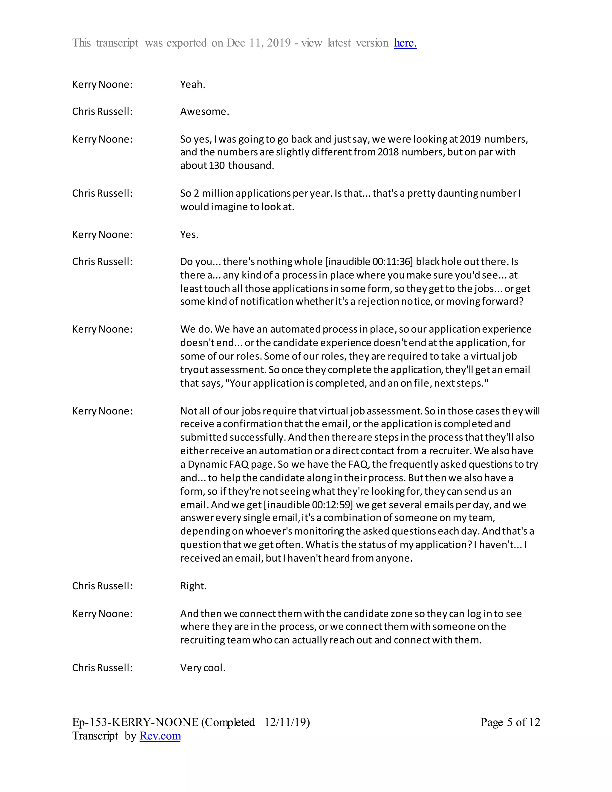 This transcript was exported on Dec 11, 2019 - view latest version here.
Ep-153-KERRY-NOONE (Completed 12/11/19)
Transcript by Rev.com
Page 5 of 12
KerryNoone: Yeah.
ChrisRussell: Awesome.
KerryNoone: So yes,Iwas goingto go back and justsay,we were lookingat2019 numbers,
and the numbersare slightly differentfrom2018 numbers,butonpar with
about130 thousand.
ChrisRussell: So 2 millionapplicationsperyear.Isthat...that'sa prettydauntingnumberI
wouldimagine tolookat.
KerryNoone: Yes.
ChrisRussell: Do you...there'snothingwhole [inaudible 00:11:36] blackhole outthere.Is
there a...any kindof a processin place where youmake sure you'dsee...at
leasttouchall those applicationsinsome form, sotheygetto the jobs...orget
some kindof notificationwhetherit'sa rejectionnotice,ormovingforward?
KerryNoone: We do.We have an automatedprocessinplace,soour applicationexperience
doesn'tend...orthe candidate experience doesn'tendatthe application,for
some of our roles.Some of our roles,theyare requiredtotake a virtual job
tryoutassessment.Soonce theycomplete the application,they'll getanemail
that says,"Your applicationiscompleted,andanonfile,nextsteps."
KerryNoone: Notall of our jobsrequire thatvirtual jobassessment.Sointhose casestheywill
receive aconfirmationthatthe email,orthe applicationiscompletedand
submittedsuccessfully.Andthenthereare stepsinthe processthatthey'll also
eitherreceive anautomationoradirectcontact from a recruiter.We alsohave
a DynamicFAQ page.So we have the FAQ,the frequentlyaskedquestionstotry
and...to helpthe candidate alongintheirprocess.Butthenwe alsohave a
form,so if they're notseeingwhatthey're lookingfor,theycansendus an
email.Andwe get[inaudible 00:12:59] we get several emailsperday,andwe
answereverysingle email,it'sacombinationof someone onmyteam,
dependingonwhoever'smonitoringthe askedquestionseachday.Andthat'sa
questionthatwe getoften.Whatis the statusof myapplication?I haven't...I
receivedanemail,butIhaven'theardfromanyone.
ChrisRussell: Right.
KerryNoone: Andthenwe connectthemwiththe candidate zone sotheycan log into see
where theyare inthe process,orwe connectthemwithsomeone onthe
recruitingteamwhocan actuallyreachout and connectwiththem.
ChrisRussell: Verycool.
 
