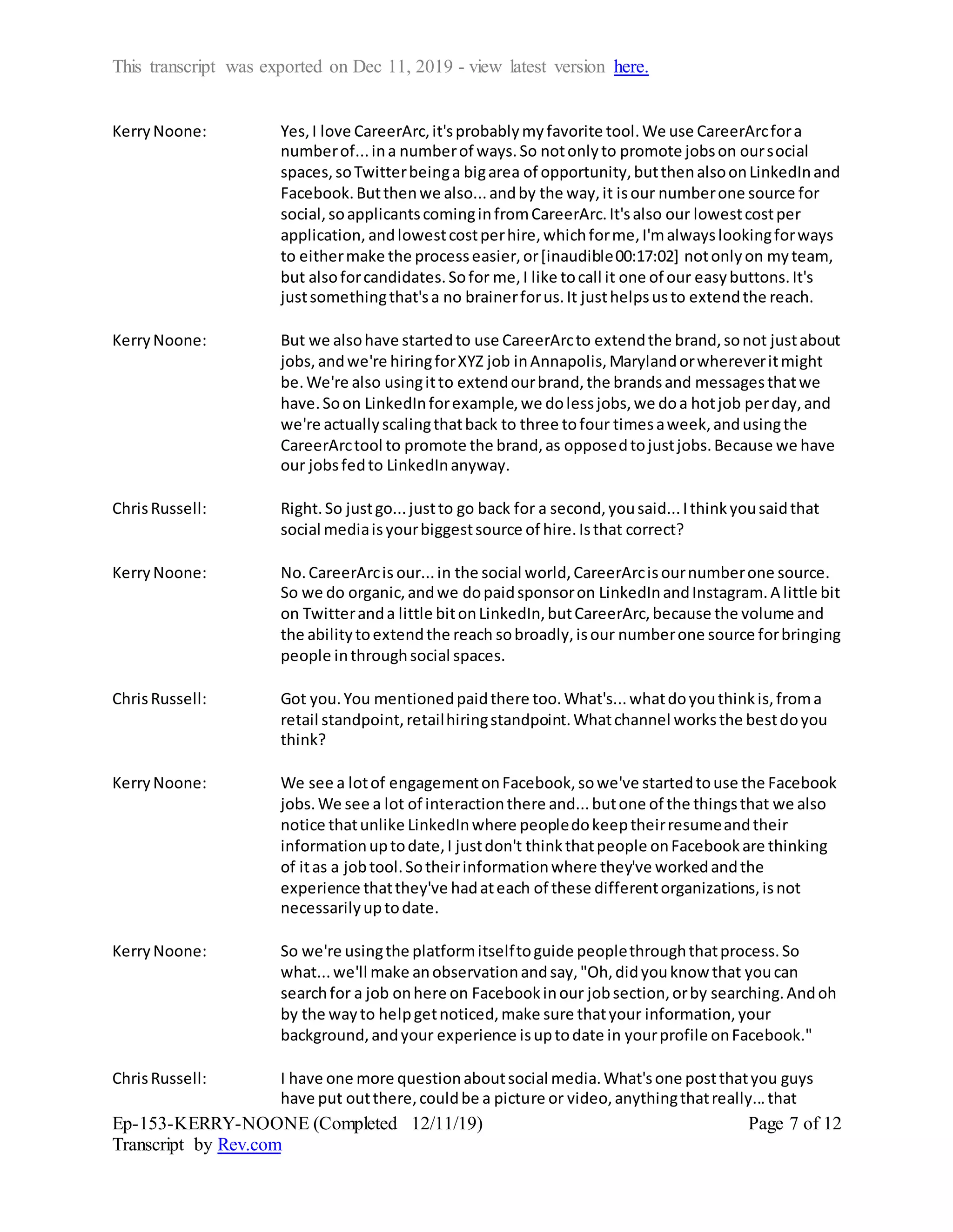This transcript was exported on Dec 11, 2019 - view latest version here.
Ep-153-KERRY-NOONE (Completed 12/11/19)
Transcript by Rev.com
Page 7 of 12
KerryNoone: Yes,I love CareerArc,it'sprobablymyfavorite tool.We use CareerArcfora
numberof...ina numberof ways.So notonlyto promote jobson oursocial
spaces,soTwitterbeinga bigarea of opportunity,butthenalsoonLinkedInand
Facebook.Butthenwe also...andby the way,it isour numberone source for
social,soapplicantscominginfromCareerArc.It'salso our lowestcostper
application, andlowestcostperhire,whichforme,I'malwayslookingforways
to eithermake the processeasier,or[inaudible00:17:02] notonlyon myteam,
but alsoforcandidates.Sofor me,I like tocall it one of our easybuttons.It's
justsomethingthat'sa no brainerforus.It justhelpsusto extendthe reach.
KerryNoone: But we alsohave startedto use CareerArcto extendthe brand,sonot justabout
jobs,andwe're hiringforXYZ job inAnnapolis,Marylandorwhereveritmight
be.We're also usingitto extendourbrand,the brandsand messagesthatwe
have.Soon LinkedInforexample,we dolessjobs,we doa hotjob perday,and
we're actuallyscalingthatback to three tofour timesaweek,andusingthe
CareerArctool to promote the brand,as opposedtojustjobs.Because we have
our jobsfedto LinkedInanyway.
ChrisRussell: Right.So justgo...justto go back for a second,yousaid...Ithinkyousaidthat
social mediaisyourbiggestsource of hire.Isthat correct?
KerryNoone: No.CareerArcis our...in the social world,CareerArcisournumberone source.
So we do organic,andwe dopaidsponsoron LinkedInandInstagram.A little bit
on Twitteranda little bitonLinkedIn,butCareerArc,because the volume and
the abilitytoextendthe reach sobroadly,isour numberone source forbringing
people inthroughsocial spaces.
ChrisRussell: Got you.You mentionedpaidthere too.What's...whatdoyouthinkis,froma
retail standpoint,retailhiringstandpoint.Whatchannel worksthe bestdoyou
think?
KerryNoone: We see a lotof engagementonFacebook,sowe've startedtouse the Facebook
jobs.We see a lot of interactionthere and...butone of the thingsthat we also
notice thatunlike LinkedInwhere peopledokeeptheirresumeandtheir
informationuptodate,I justdon't thinkthatpeople onFacebookare thinking
of itas a jobtool.Sotheirinformationwhere they've workedandthe
experience thatthey've hadateach of these differentorganizations,isnot
necessarilyuptodate.
KerryNoone: So we're usingthe platformitselftoguide peoplethroughthatprocess.So
what...we'll make anobservationandsay,"Oh,didyouknow that youcan
searchfor a job onhere on Facebookinour jobsection,orby searching.Andoh
by the wayto helpgetnoticed,make sure thatyour information,your
background,andyour experience isuptodate in yourprofile onFacebook."
ChrisRussell: I have one more questionaboutsocial media.What'sone postthatyou guys
have put outthere,couldbe a picture or video,anythingthatreally...that
 