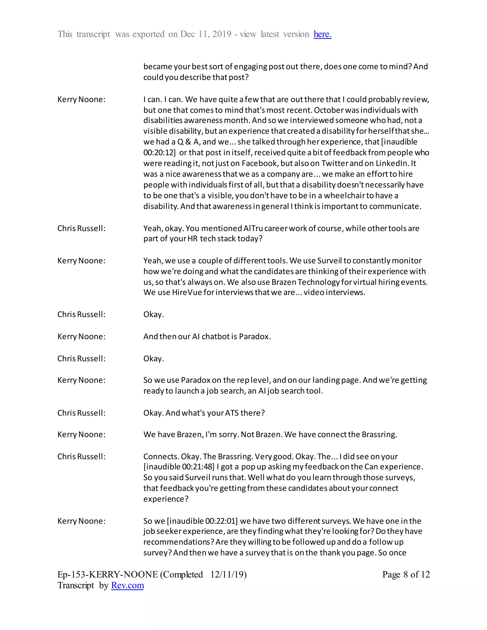 This transcript was exported on Dec 11, 2019 - view latest version here.
Ep-153-KERRY-NOONE (Completed 12/11/19)
Transcript by Rev.com
Page 8 of 12
became yourbestsort of engagingpostout there,doesone come tomind?And
couldyoudescribe thatpost?
KerryNoone: I can. I can. We have quite afew that are outthere that I couldprobablyreview,
but one that comesto mindthat'smost recent.Octoberwasindividualswith
disabilitiesawarenessmonth.Andsowe interviewedsomeone whohad,nota
visible disability,butanexperience thatcreatedadisabilityforherselfthatshe...
we had a Q & A,and we...she talkedthroughherexperience,that[inaudible
00:20:12] or that post initself,receivedquite abitof feedbackfrompeople who
were readingit,notjuston Facebook,butalsoon Twitterandon LinkedIn.It
was a nice awarenessthatwe as a companyare...we make an efforttohire
people withindividualsfirstof all,butthata disabilitydoesn'tnecessarilyhave
to be one that's a visible,youdon'thave tobe in a wheelchairtohave a
disability.Andthatawarenessingeneral Ithinkisimportantto communicate.
ChrisRussell: Yeah,okay.You mentionedAlTrucareerworkof course,while othertoolsare
part of yourHR techstack today?
KerryNoone: Yeah,we use a couple of differenttools.We use Surveil toconstantlymonitor
howwe're doingand what the candidatesare thinkingof theirexperience with
us,so that's alwayson.We alsouse BrazenTechnologyforvirtual hiringevents.
We use HireVue forinterviewsthatwe are...videointerviews.
ChrisRussell: Okay.
KerryNoone: Andthenour AI chatbot is Paradox.
ChrisRussell: Okay.
KerryNoone: So we use Paradox on the replevel,andonour landingpage.Andwe're getting
readyto launcha job search,an AIjob searchtool.
ChrisRussell: Okay.Andwhat's yourATS there?
KerryNoone: We have Brazen,I'm sorry.NotBrazen.We have connectthe Brassring.
ChrisRussell: Connects.Okay.The Brassring.Verygood.Okay.The...Ididsee onyour
[inaudible 00:21:48] I got a popup askingmyfeedbackonthe Can experience.
So yousaidSurveil runsthat.Well whatdo youlearnthroughthose surveys,
that feedbackyou're gettingfromthese candidatesaboutyourconnect
experience?
KerryNoone: So we [inaudible 00:22:01] we have two differentsurveys.We have one inthe
jobseekerexperience,are theyfindingwhat they're lookingfor?Dotheyhave
recommendations?Are theywillingtobe followedupanddoa follow up
survey?Andthenwe have a surveythatis onthe thankyoupage.So once
 