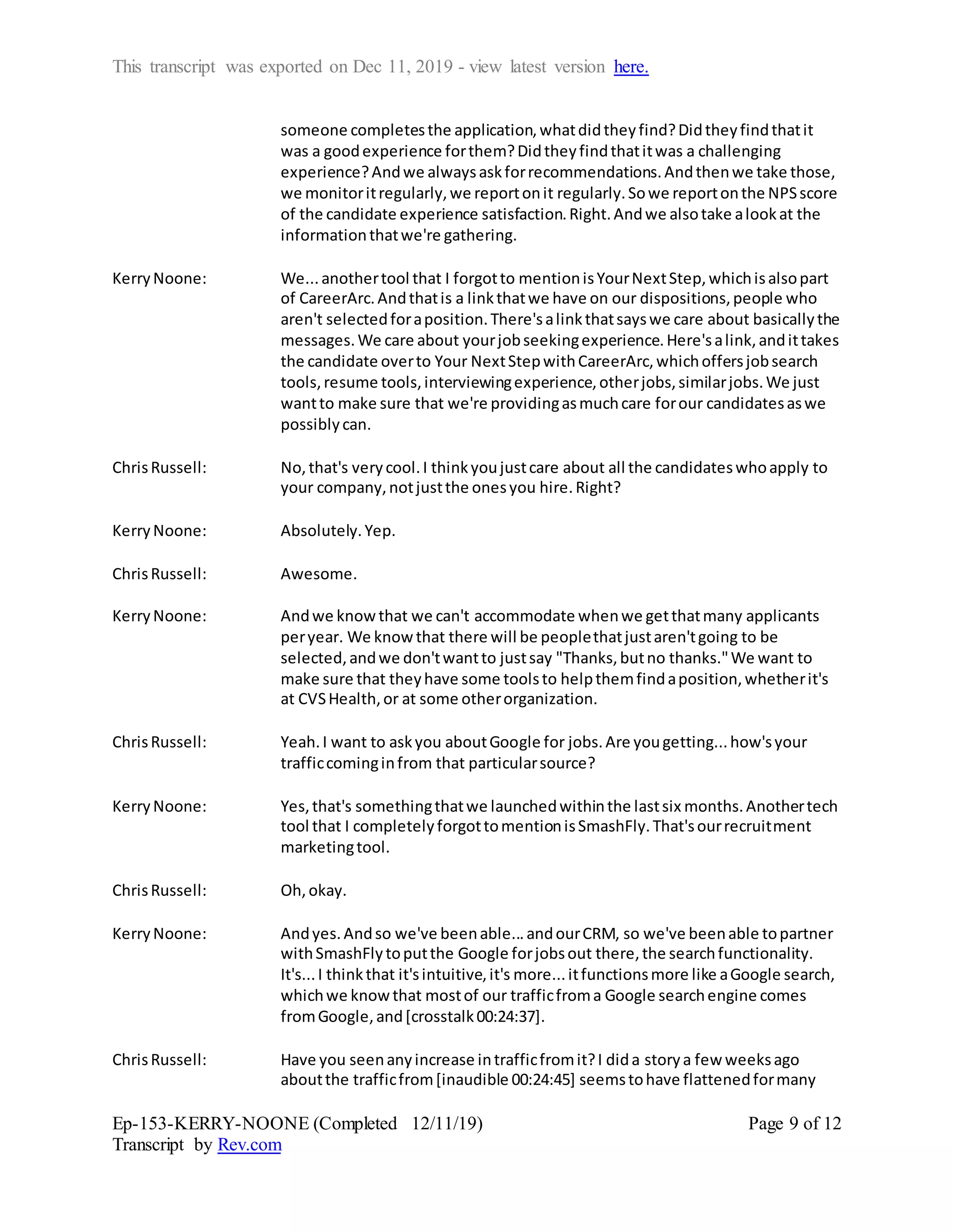 This transcript was exported on Dec 11, 2019 - view latest version here.
Ep-153-KERRY-NOONE (Completed 12/11/19)
Transcript by Rev.com
Page 9 of 12
someone completesthe application,whatdidtheyfind?Didtheyfindthatit
was a goodexperience forthem?Didtheyfindthatitwas a challenging
experience?Andwe alwaysaskforrecommendations.Andthenwe take those,
we monitoritregularly,we reportonit regularly.Sowe reportonthe NPSscore
of the candidate experience satisfaction.Right.Andwe alsotake alookat the
informationthatwe're gathering.
KerryNoone: We...anothertool that I forgotto mentionisYourNextStep,whichisalsopart
of CareerArc.Andthatis a linkthatwe have on our dispositions,people who
aren't selectedforaposition.There'salinkthatsayswe care about basicallythe
messages.We care about yourjobseekingexperience.Here'salink,andittakes
the candidate overto Your NextStepwithCareerArc,whichoffersjobsearch
tools,resume tools,interviewingexperience,otherjobs,similarjobs.We just
wantto make sure that we're providingasmuchcare forour candidatesaswe
possiblycan.
ChrisRussell: No,that's verycool.I thinkyoujustcare about all the candidateswhoapply to
your company,notjustthe onesyou hire.Right?
KerryNoone: Absolutely.Yep.
ChrisRussell: Awesome.
KerryNoone: Andwe knowthat we can't accommodate whenwe getthatmany applicants
peryear. We know that there will be peoplethatjustaren'tgoing to be
selected,andwe don'twantto justsay "Thanks,butno thanks."We want to
make sure that theyhave some toolsto helpthemfindaposition,whetherit's
at CVSHealth,or at some otherorganization.
ChrisRussell: Yeah.I want to askyou aboutGoogle for jobs.Are yougetting...how'syour
trafficcominginfrom that particularsource?
KerryNoone: Yes,that's somethingthatwe launchedwithinthe lastsix months.Anothertech
tool that I completelyforgottomentionisSmashFly.That'sourrecruitment
marketingtool.
ChrisRussell: Oh,okay.
KerryNoone: Andyes.Andso we've beenable...andourCRM, so we've beenable topartner
withSmashFlytoputthe Google forjobsout there,the searchfunctionality.
It's...I thinkthat it'sintuitive,it's more...itfunctionsmore like aGoogle search,
whichwe knowthat mostof our trafficfroma Google searchengine comes
fromGoogle,and[crosstalk00:24:37].
ChrisRussell: Have you seenanyincrease intrafficfromit?I dida storya few weeksago
aboutthe trafficfrom[inaudible 00:24:45] seemstohave flattenedformany
 