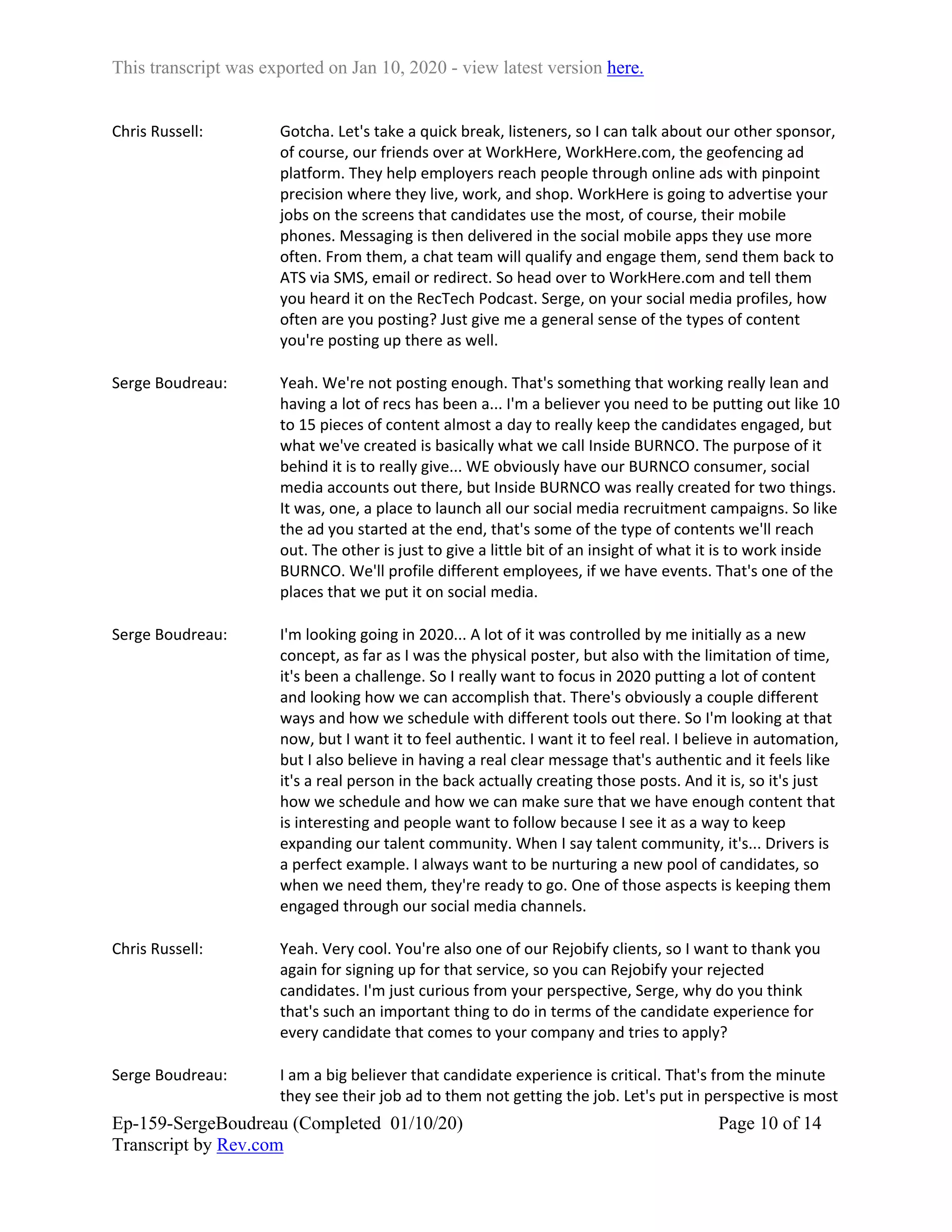 This transcript was exported on Jan 10, 2020 - view latest version here.
Ep-159-SergeBoudreau (Completed 01/10/20)
Transcript by Rev.com
Page 10 of 14
Chris Russell: Gotcha. Let's take a quick break, listeners, so I can talk about our other sponsor,
of course, our friends over at WorkHere, WorkHere.com, the geofencing ad
platform. They help employers reach people through online ads with pinpoint
precision where they live, work, and shop. WorkHere is going to advertise your
jobs on the screens that candidates use the most, of course, their mobile
phones. Messaging is then delivered in the social mobile apps they use more
often. From them, a chat team will qualify and engage them, send them back to
ATS via SMS, email or redirect. So head over to WorkHere.com and tell them
you heard it on the RecTech Podcast. Serge, on your social media profiles, how
often are you posting? Just give me a general sense of the types of content
you're posting up there as well.
Serge Boudreau: Yeah. We're not posting enough. That's something that working really lean and
having a lot of recs has been a... I'm a believer you need to be putting out like 10
to 15 pieces of content almost a day to really keep the candidates engaged, but
what we've created is basically what we call Inside BURNCO. The purpose of it
behind it is to really give... WE obviously have our BURNCO consumer, social
media accounts out there, but Inside BURNCO was really created for two things.
It was, one, a place to launch all our social media recruitment campaigns. So like
the ad you started at the end, that's some of the type of contents we'll reach
out. The other is just to give a little bit of an insight of what it is to work inside
BURNCO. We'll profile different employees, if we have events. That's one of the
places that we put it on social media.
Serge Boudreau: I'm looking going in 2020... A lot of it was controlled by me initially as a new
concept, as far as I was the physical poster, but also with the limitation of time,
it's been a challenge. So I really want to focus in 2020 putting a lot of content
and looking how we can accomplish that. There's obviously a couple different
ways and how we schedule with different tools out there. So I'm looking at that
now, but I want it to feel authentic. I want it to feel real. I believe in automation,
but I also believe in having a real clear message that's authentic and it feels like
it's a real person in the back actually creating those posts. And it is, so it's just
how we schedule and how we can make sure that we have enough content that
is interesting and people want to follow because I see it as a way to keep
expanding our talent community. When I say talent community, it's... Drivers is
a perfect example. I always want to be nurturing a new pool of candidates, so
when we need them, they're ready to go. One of those aspects is keeping them
engaged through our social media channels.
Chris Russell: Yeah. Very cool. You're also one of our Rejobify clients, so I want to thank you
again for signing up for that service, so you can Rejobify your rejected
candidates. I'm just curious from your perspective, Serge, why do you think
that's such an important thing to do in terms of the candidate experience for
every candidate that comes to your company and tries to apply?
Serge Boudreau: I am a big believer that candidate experience is critical. That's from the minute
they see their job ad to them not getting the job. Let's put in perspective is most
 