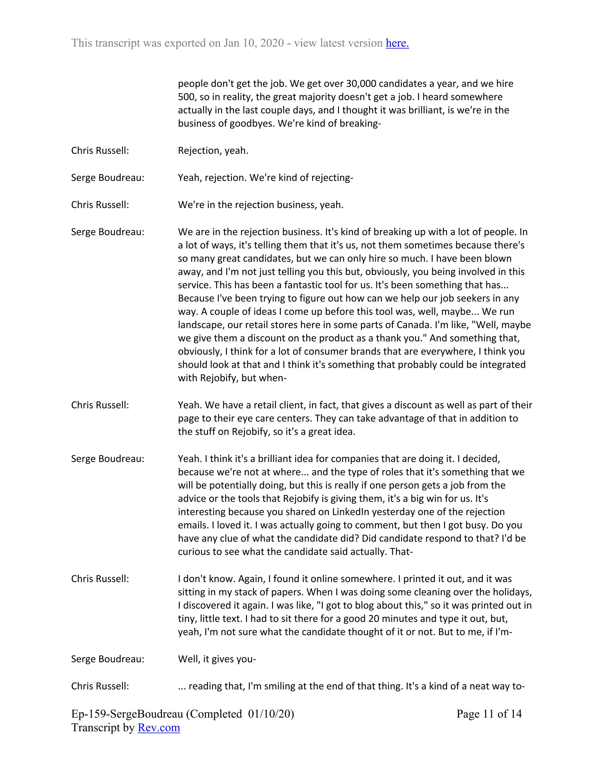 This transcript was exported on Jan 10, 2020 - view latest version here.
Ep-159-SergeBoudreau (Completed 01/10/20)
Transcript by Rev.com
Page 11 of 14
people don't get the job. We get over 30,000 candidates a year, and we hire
500, so in reality, the great majority doesn't get a job. I heard somewhere
actually in the last couple days, and I thought it was brilliant, is we're in the
business of goodbyes. We're kind of breaking-
Chris Russell: Rejection, yeah.
Serge Boudreau: Yeah, rejection. We're kind of rejecting-
Chris Russell: We're in the rejection business, yeah.
Serge Boudreau: We are in the rejection business. It's kind of breaking up with a lot of people. In
a lot of ways, it's telling them that it's us, not them sometimes because there's
so many great candidates, but we can only hire so much. I have been blown
away, and I'm not just telling you this but, obviously, you being involved in this
service. This has been a fantastic tool for us. It's been something that has...
Because I've been trying to figure out how can we help our job seekers in any
way. A couple of ideas I come up before this tool was, well, maybe... We run
landscape, our retail stores here in some parts of Canada. I'm like, "Well, maybe
we give them a discount on the product as a thank you." And something that,
obviously, I think for a lot of consumer brands that are everywhere, I think you
should look at that and I think it's something that probably could be integrated
with Rejobify, but when-
Chris Russell: Yeah. We have a retail client, in fact, that gives a discount as well as part of their
page to their eye care centers. They can take advantage of that in addition to
the stuff on Rejobify, so it's a great idea.
Serge Boudreau: Yeah. I think it's a brilliant idea for companies that are doing it. I decided,
because we're not at where... and the type of roles that it's something that we
will be potentially doing, but this is really if one person gets a job from the
advice or the tools that Rejobify is giving them, it's a big win for us. It's
interesting because you shared on LinkedIn yesterday one of the rejection
emails. I loved it. I was actually going to comment, but then I got busy. Do you
have any clue of what the candidate did? Did candidate respond to that? I'd be
curious to see what the candidate said actually. That-
Chris Russell: I don't know. Again, I found it online somewhere. I printed it out, and it was
sitting in my stack of papers. When I was doing some cleaning over the holidays,
I discovered it again. I was like, "I got to blog about this," so it was printed out in
tiny, little text. I had to sit there for a good 20 minutes and type it out, but,
yeah, I'm not sure what the candidate thought of it or not. But to me, if I'm-
Serge Boudreau: Well, it gives you-
Chris Russell: ... reading that, I'm smiling at the end of that thing. It's a kind of a neat way to-
 
