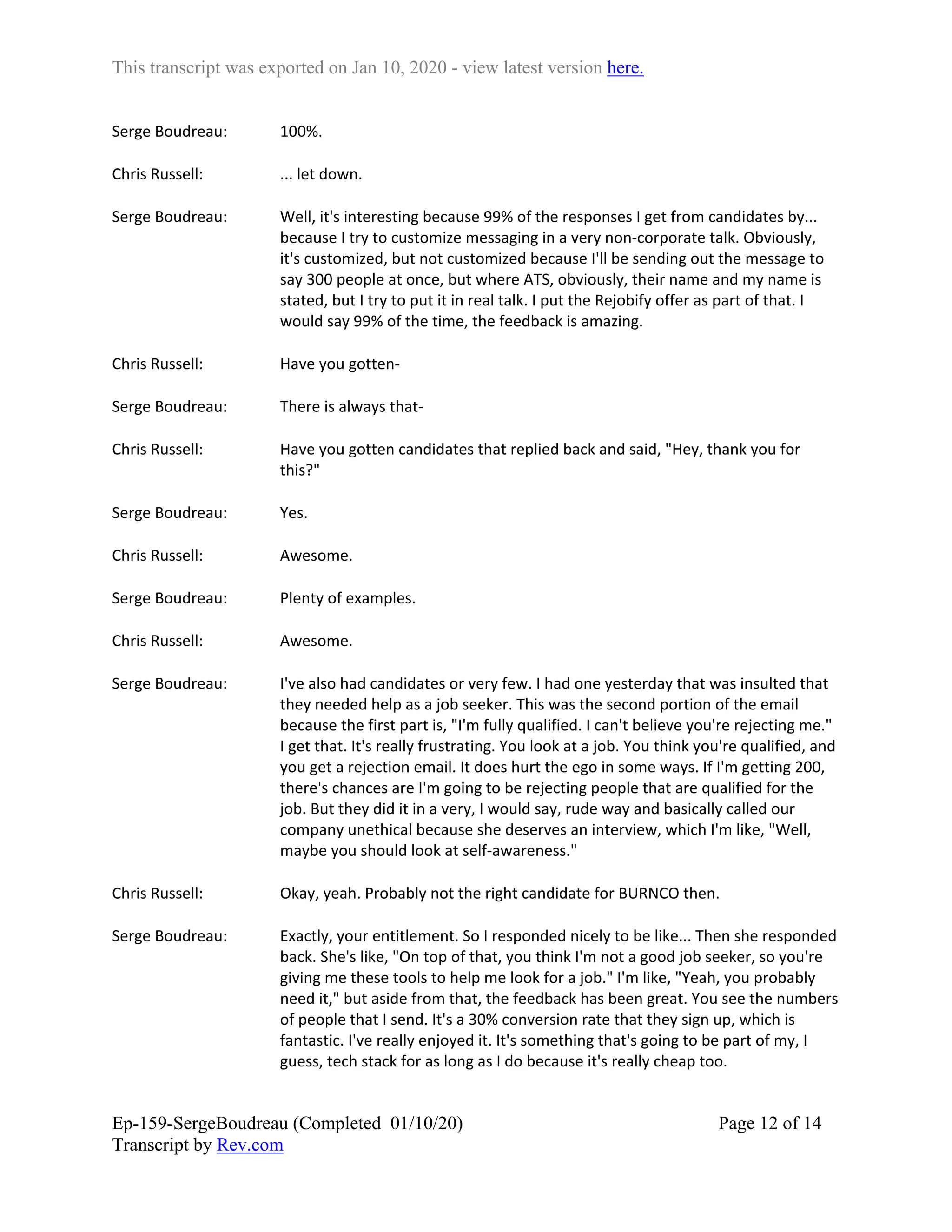 This transcript was exported on Jan 10, 2020 - view latest version here.
Ep-159-SergeBoudreau (Completed 01/10/20)
Transcript by Rev.com
Page 12 of 14
Serge Boudreau: 100%.
Chris Russell: ... let down.
Serge Boudreau: Well, it's interesting because 99% of the responses I get from candidates by...
because I try to customize messaging in a very non-corporate talk. Obviously,
it's customized, but not customized because I'll be sending out the message to
say 300 people at once, but where ATS, obviously, their name and my name is
stated, but I try to put it in real talk. I put the Rejobify offer as part of that. I
would say 99% of the time, the feedback is amazing.
Chris Russell: Have you gotten-
Serge Boudreau: There is always that-
Chris Russell: Have you gotten candidates that replied back and said, "Hey, thank you for
this?"
Serge Boudreau: Yes.
Chris Russell: Awesome.
Serge Boudreau: Plenty of examples.
Chris Russell: Awesome.
Serge Boudreau: I've also had candidates or very few. I had one yesterday that was insulted that
they needed help as a job seeker. This was the second portion of the email
because the first part is, "I'm fully qualified. I can't believe you're rejecting me."
I get that. It's really frustrating. You look at a job. You think you're qualified, and
you get a rejection email. It does hurt the ego in some ways. If I'm getting 200,
there's chances are I'm going to be rejecting people that are qualified for the
job. But they did it in a very, I would say, rude way and basically called our
company unethical because she deserves an interview, which I'm like, "Well,
maybe you should look at self-awareness."
Chris Russell: Okay, yeah. Probably not the right candidate for BURNCO then.
Serge Boudreau: Exactly, your entitlement. So I responded nicely to be like... Then she responded
back. She's like, "On top of that, you think I'm not a good job seeker, so you're
giving me these tools to help me look for a job." I'm like, "Yeah, you probably
need it," but aside from that, the feedback has been great. You see the numbers
of people that I send. It's a 30% conversion rate that they sign up, which is
fantastic. I've really enjoyed it. It's something that's going to be part of my, I
guess, tech stack for as long as I do because it's really cheap too.
 