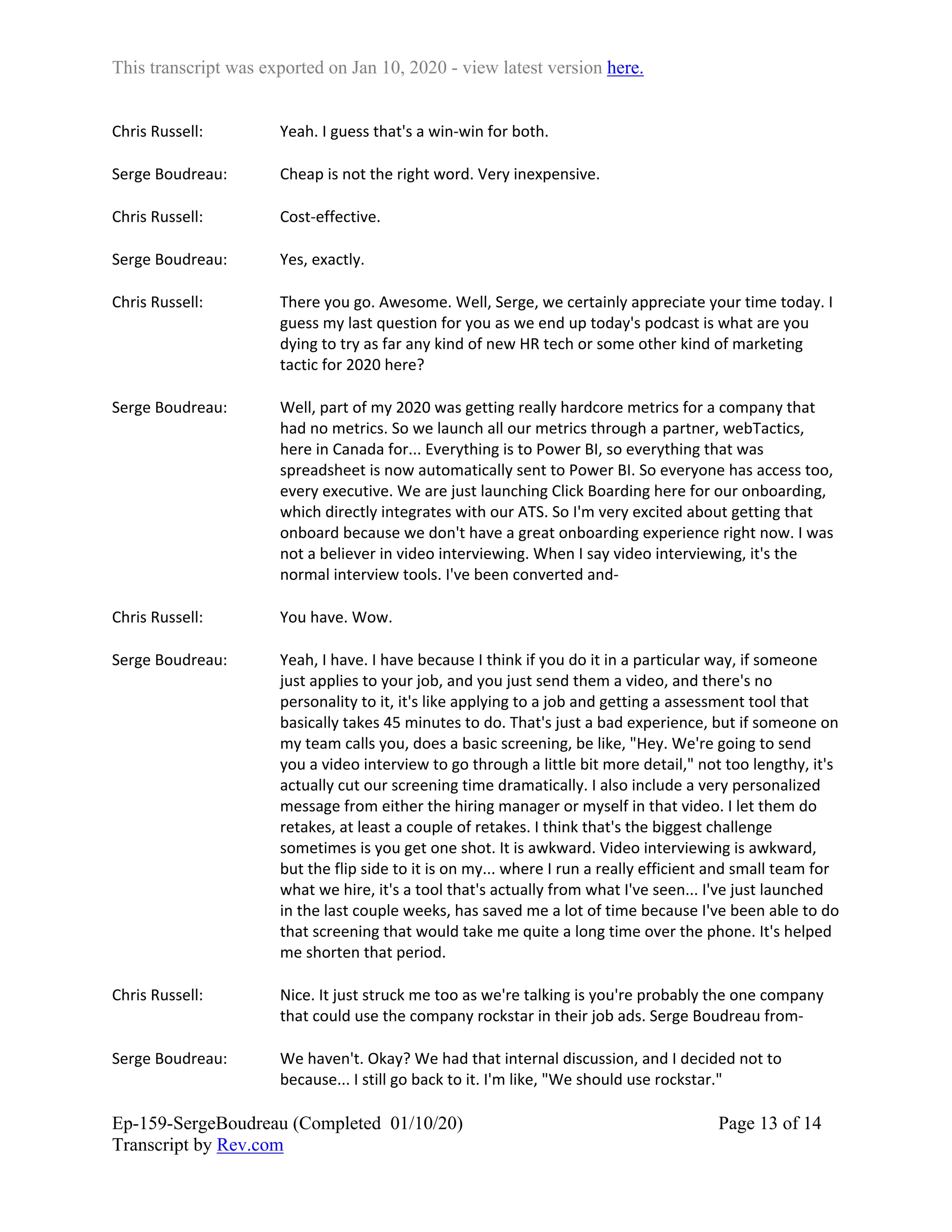 This transcript was exported on Jan 10, 2020 - view latest version here.
Ep-159-SergeBoudreau (Completed 01/10/20)
Transcript by Rev.com
Page 13 of 14
Chris Russell: Yeah. I guess that's a win-win for both.
Serge Boudreau: Cheap is not the right word. Very inexpensive.
Chris Russell: Cost-effective.
Serge Boudreau: Yes, exactly.
Chris Russell: There you go. Awesome. Well, Serge, we certainly appreciate your time today. I
guess my last question for you as we end up today's podcast is what are you
dying to try as far any kind of new HR tech or some other kind of marketing
tactic for 2020 here?
Serge Boudreau: Well, part of my 2020 was getting really hardcore metrics for a company that
had no metrics. So we launch all our metrics through a partner, webTactics,
here in Canada for... Everything is to Power BI, so everything that was
spreadsheet is now automatically sent to Power BI. So everyone has access too,
every executive. We are just launching Click Boarding here for our onboarding,
which directly integrates with our ATS. So I'm very excited about getting that
onboard because we don't have a great onboarding experience right now. I was
not a believer in video interviewing. When I say video interviewing, it's the
normal interview tools. I've been converted and-
Chris Russell: You have. Wow.
Serge Boudreau: Yeah, I have. I have because I think if you do it in a particular way, if someone
just applies to your job, and you just send them a video, and there's no
personality to it, it's like applying to a job and getting a assessment tool that
basically takes 45 minutes to do. That's just a bad experience, but if someone on
my team calls you, does a basic screening, be like, "Hey. We're going to send
you a video interview to go through a little bit more detail," not too lengthy, it's
actually cut our screening time dramatically. I also include a very personalized
message from either the hiring manager or myself in that video. I let them do
retakes, at least a couple of retakes. I think that's the biggest challenge
sometimes is you get one shot. It is awkward. Video interviewing is awkward,
but the flip side to it is on my... where I run a really efficient and small team for
what we hire, it's a tool that's actually from what I've seen... I've just launched
in the last couple weeks, has saved me a lot of time because I've been able to do
that screening that would take me quite a long time over the phone. It's helped
me shorten that period.
Chris Russell: Nice. It just struck me too as we're talking is you're probably the one company
that could use the company rockstar in their job ads. Serge Boudreau from-
Serge Boudreau: We haven't. Okay? We had that internal discussion, and I decided not to
because... I still go back to it. I'm like, "We should use rockstar."
 