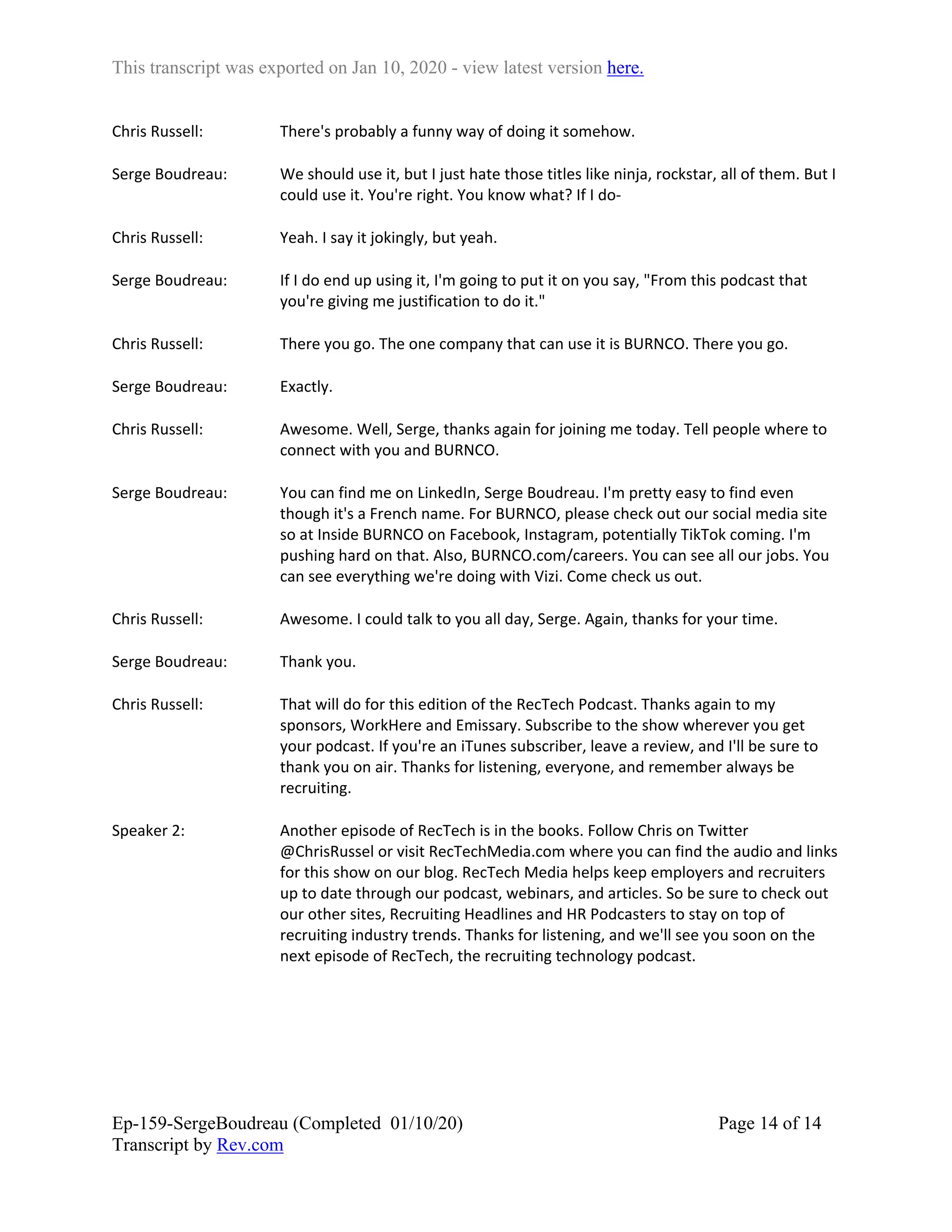 This transcript was exported on Jan 10, 2020 - view latest version here.
Ep-159-SergeBoudreau (Completed 01/10/20)
Transcript by Rev.com
Page 14 of 14
Chris Russell: There's probably a funny way of doing it somehow.
Serge Boudreau: We should use it, but I just hate those titles like ninja, rockstar, all of them. But I
could use it. You're right. You know what? If I do-
Chris Russell: Yeah. I say it jokingly, but yeah.
Serge Boudreau: If I do end up using it, I'm going to put it on you say, "From this podcast that
you're giving me justification to do it."
Chris Russell: There you go. The one company that can use it is BURNCO. There you go.
Serge Boudreau: Exactly.
Chris Russell: Awesome. Well, Serge, thanks again for joining me today. Tell people where to
connect with you and BURNCO.
Serge Boudreau: You can find me on LinkedIn, Serge Boudreau. I'm pretty easy to find even
though it's a French name. For BURNCO, please check out our social media site
so at Inside BURNCO on Facebook, Instagram, potentially TikTok coming. I'm
pushing hard on that. Also, BURNCO.com/careers. You can see all our jobs. You
can see everything we're doing with Vizi. Come check us out.
Chris Russell: Awesome. I could talk to you all day, Serge. Again, thanks for your time.
Serge Boudreau: Thank you.
Chris Russell: That will do for this edition of the RecTech Podcast. Thanks again to my
sponsors, WorkHere and Emissary. Subscribe to the show wherever you get
your podcast. If you're an iTunes subscriber, leave a review, and I'll be sure to
thank you on air. Thanks for listening, everyone, and remember always be
recruiting.
Speaker 2: Another episode of RecTech is in the books. Follow Chris on Twitter
@ChrisRussel or visit RecTechMedia.com where you can find the audio and links
for this show on our blog. RecTech Media helps keep employers and recruiters
up to date through our podcast, webinars, and articles. So be sure to check out
our other sites, Recruiting Headlines and HR Podcasters to stay on top of
recruiting industry trends. Thanks for listening, and we'll see you soon on the
next episode of RecTech, the recruiting technology podcast.
 