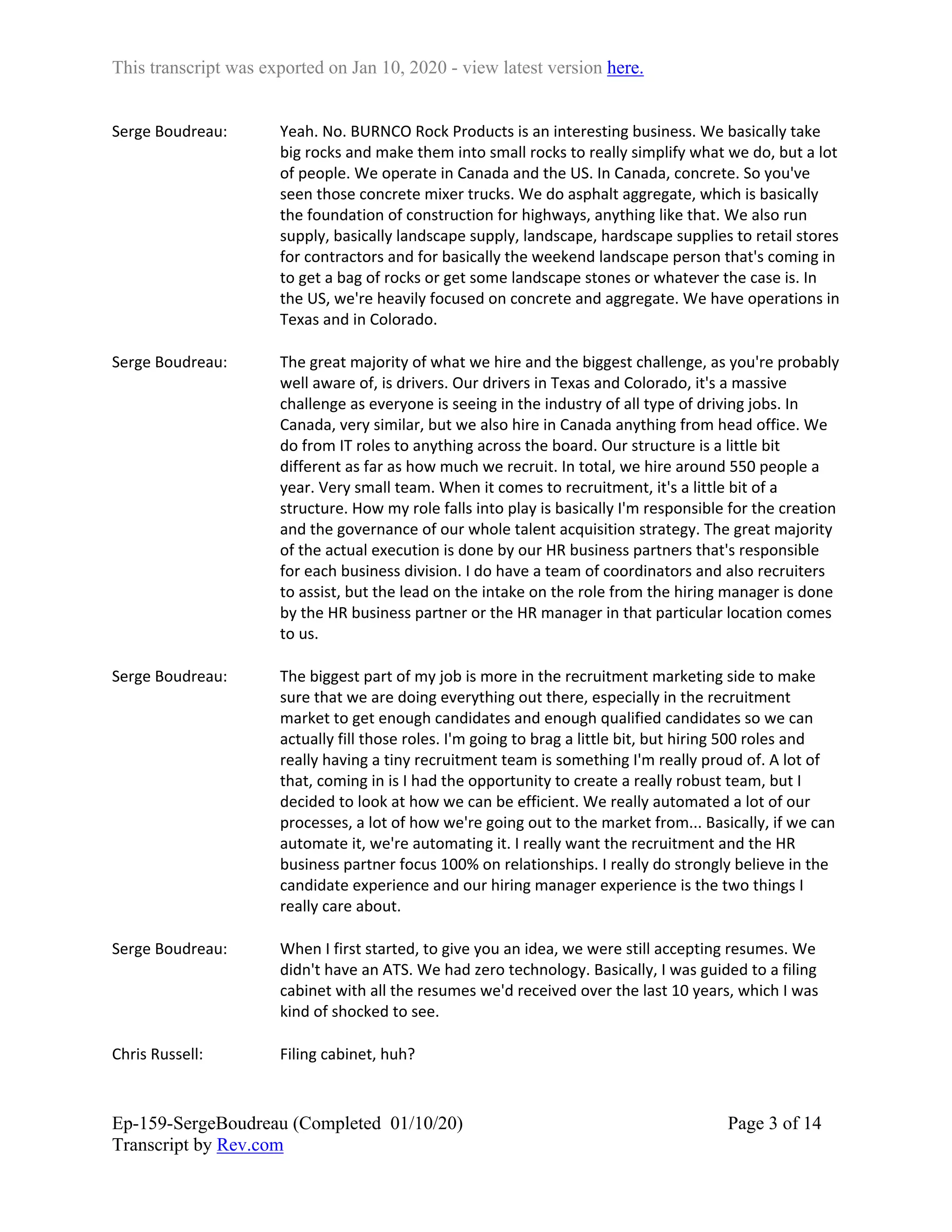 This transcript was exported on Jan 10, 2020 - view latest version here.
Ep-159-SergeBoudreau (Completed 01/10/20)
Transcript by Rev.com
Page 3 of 14
Serge Boudreau: Yeah. No. BURNCO Rock Products is an interesting business. We basically take
big rocks and make them into small rocks to really simplify what we do, but a lot
of people. We operate in Canada and the US. In Canada, concrete. So you've
seen those concrete mixer trucks. We do asphalt aggregate, which is basically
the foundation of construction for highways, anything like that. We also run
supply, basically landscape supply, landscape, hardscape supplies to retail stores
for contractors and for basically the weekend landscape person that's coming in
to get a bag of rocks or get some landscape stones or whatever the case is. In
the US, we're heavily focused on concrete and aggregate. We have operations in
Texas and in Colorado.
Serge Boudreau: The great majority of what we hire and the biggest challenge, as you're probably
well aware of, is drivers. Our drivers in Texas and Colorado, it's a massive
challenge as everyone is seeing in the industry of all type of driving jobs. In
Canada, very similar, but we also hire in Canada anything from head office. We
do from IT roles to anything across the board. Our structure is a little bit
different as far as how much we recruit. In total, we hire around 550 people a
year. Very small team. When it comes to recruitment, it's a little bit of a
structure. How my role falls into play is basically I'm responsible for the creation
and the governance of our whole talent acquisition strategy. The great majority
of the actual execution is done by our HR business partners that's responsible
for each business division. I do have a team of coordinators and also recruiters
to assist, but the lead on the intake on the role from the hiring manager is done
by the HR business partner or the HR manager in that particular location comes
to us.
Serge Boudreau: The biggest part of my job is more in the recruitment marketing side to make
sure that we are doing everything out there, especially in the recruitment
market to get enough candidates and enough qualified candidates so we can
actually fill those roles. I'm going to brag a little bit, but hiring 500 roles and
really having a tiny recruitment team is something I'm really proud of. A lot of
that, coming in is I had the opportunity to create a really robust team, but I
decided to look at how we can be efficient. We really automated a lot of our
processes, a lot of how we're going out to the market from... Basically, if we can
automate it, we're automating it. I really want the recruitment and the HR
business partner focus 100% on relationships. I really do strongly believe in the
candidate experience and our hiring manager experience is the two things I
really care about.
Serge Boudreau: When I first started, to give you an idea, we were still accepting resumes. We
didn't have an ATS. We had zero technology. Basically, I was guided to a filing
cabinet with all the resumes we'd received over the last 10 years, which I was
kind of shocked to see.
Chris Russell: Filing cabinet, huh?
 