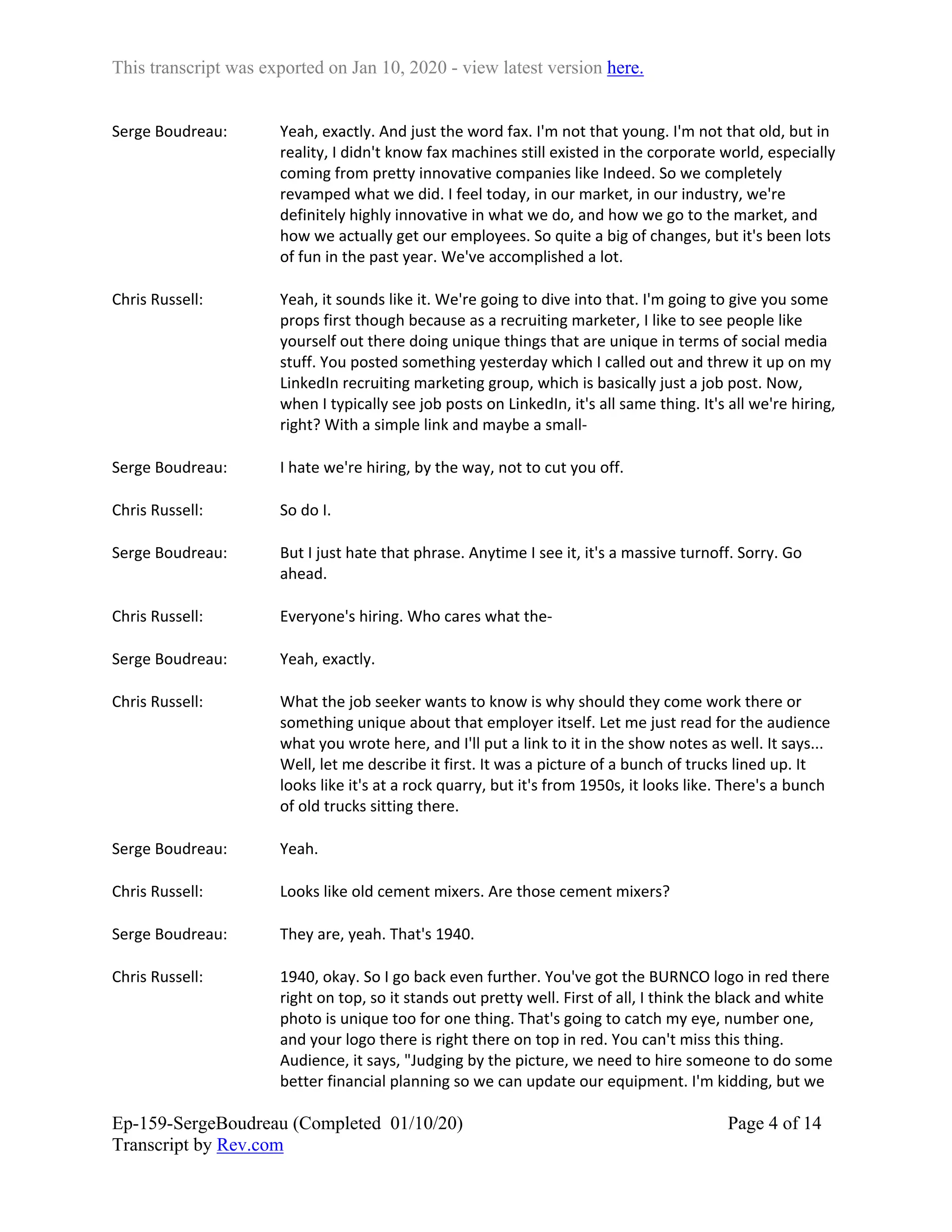 This transcript was exported on Jan 10, 2020 - view latest version here.
Ep-159-SergeBoudreau (Completed 01/10/20)
Transcript by Rev.com
Page 4 of 14
Serge Boudreau: Yeah, exactly. And just the word fax. I'm not that young. I'm not that old, but in
reality, I didn't know fax machines still existed in the corporate world, especially
coming from pretty innovative companies like Indeed. So we completely
revamped what we did. I feel today, in our market, in our industry, we're
definitely highly innovative in what we do, and how we go to the market, and
how we actually get our employees. So quite a big of changes, but it's been lots
of fun in the past year. We've accomplished a lot.
Chris Russell: Yeah, it sounds like it. We're going to dive into that. I'm going to give you some
props first though because as a recruiting marketer, I like to see people like
yourself out there doing unique things that are unique in terms of social media
stuff. You posted something yesterday which I called out and threw it up on my
LinkedIn recruiting marketing group, which is basically just a job post. Now,
when I typically see job posts on LinkedIn, it's all same thing. It's all we're hiring,
right? With a simple link and maybe a small-
Serge Boudreau: I hate we're hiring, by the way, not to cut you off.
Chris Russell: So do I.
Serge Boudreau: But I just hate that phrase. Anytime I see it, it's a massive turnoff. Sorry. Go
ahead.
Chris Russell: Everyone's hiring. Who cares what the-
Serge Boudreau: Yeah, exactly.
Chris Russell: What the job seeker wants to know is why should they come work there or
something unique about that employer itself. Let me just read for the audience
what you wrote here, and I'll put a link to it in the show notes as well. It says...
Well, let me describe it first. It was a picture of a bunch of trucks lined up. It
looks like it's at a rock quarry, but it's from 1950s, it looks like. There's a bunch
of old trucks sitting there.
Serge Boudreau: Yeah.
Chris Russell: Looks like old cement mixers. Are those cement mixers?
Serge Boudreau: They are, yeah. That's 1940.
Chris Russell: 1940, okay. So I go back even further. You've got the BURNCO logo in red there
right on top, so it stands out pretty well. First of all, I think the black and white
photo is unique too for one thing. That's going to catch my eye, number one,
and your logo there is right there on top in red. You can't miss this thing.
Audience, it says, "Judging by the picture, we need to hire someone to do some
better financial planning so we can update our equipment. I'm kidding, but we
 