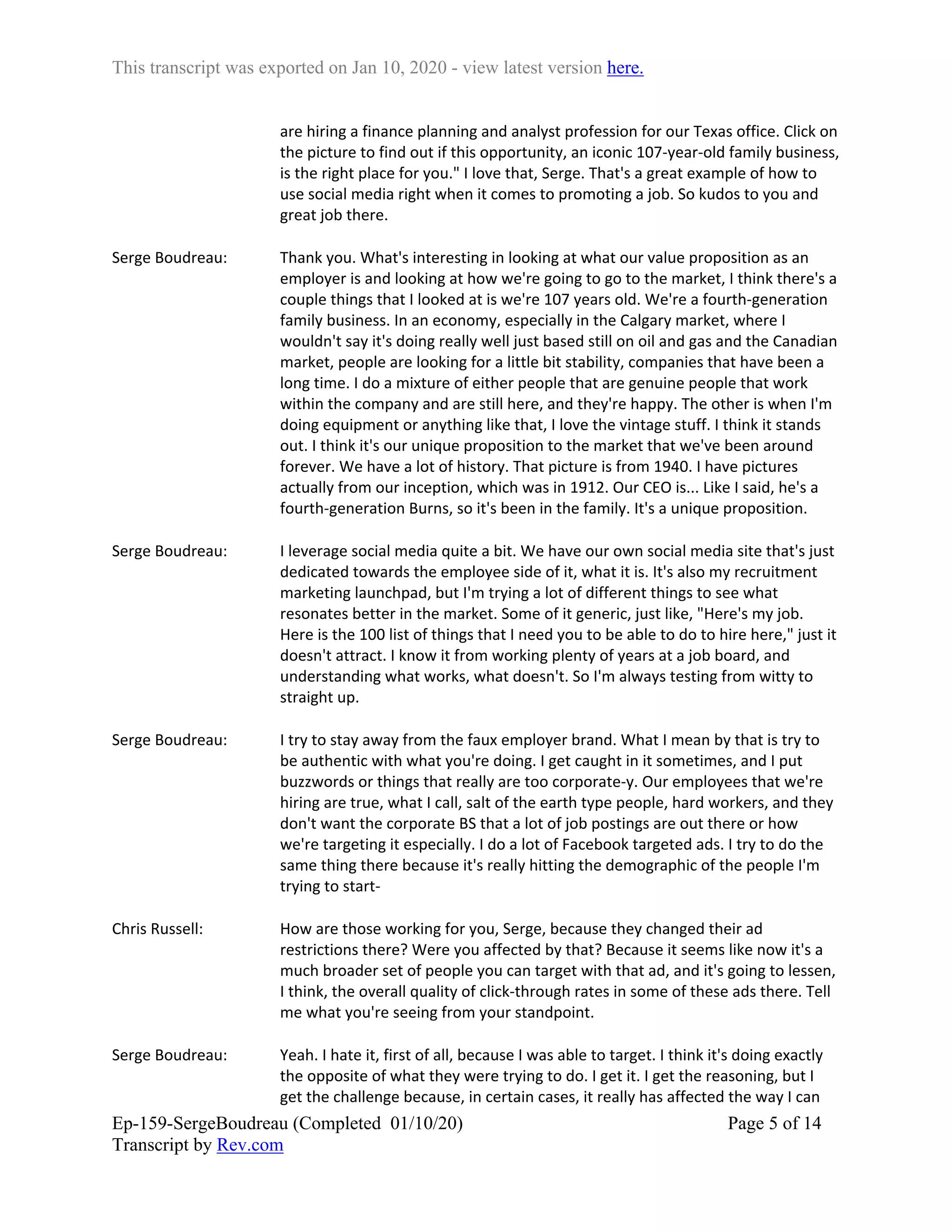 This transcript was exported on Jan 10, 2020 - view latest version here.
Ep-159-SergeBoudreau (Completed 01/10/20)
Transcript by Rev.com
Page 5 of 14
are hiring a finance planning and analyst profession for our Texas office. Click on
the picture to find out if this opportunity, an iconic 107-year-old family business,
is the right place for you." I love that, Serge. That's a great example of how to
use social media right when it comes to promoting a job. So kudos to you and
great job there.
Serge Boudreau: Thank you. What's interesting in looking at what our value proposition as an
employer is and looking at how we're going to go to the market, I think there's a
couple things that I looked at is we're 107 years old. We're a fourth-generation
family business. In an economy, especially in the Calgary market, where I
wouldn't say it's doing really well just based still on oil and gas and the Canadian
market, people are looking for a little bit stability, companies that have been a
long time. I do a mixture of either people that are genuine people that work
within the company and are still here, and they're happy. The other is when I'm
doing equipment or anything like that, I love the vintage stuff. I think it stands
out. I think it's our unique proposition to the market that we've been around
forever. We have a lot of history. That picture is from 1940. I have pictures
actually from our inception, which was in 1912. Our CEO is... Like I said, he's a
fourth-generation Burns, so it's been in the family. It's a unique proposition.
Serge Boudreau: I leverage social media quite a bit. We have our own social media site that's just
dedicated towards the employee side of it, what it is. It's also my recruitment
marketing launchpad, but I'm trying a lot of different things to see what
resonates better in the market. Some of it generic, just like, "Here's my job.
Here is the 100 list of things that I need you to be able to do to hire here," just it
doesn't attract. I know it from working plenty of years at a job board, and
understanding what works, what doesn't. So I'm always testing from witty to
straight up.
Serge Boudreau: I try to stay away from the faux employer brand. What I mean by that is try to
be authentic with what you're doing. I get caught in it sometimes, and I put
buzzwords or things that really are too corporate-y. Our employees that we're
hiring are true, what I call, salt of the earth type people, hard workers, and they
don't want the corporate BS that a lot of job postings are out there or how
we're targeting it especially. I do a lot of Facebook targeted ads. I try to do the
same thing there because it's really hitting the demographic of the people I'm
trying to start-
Chris Russell: How are those working for you, Serge, because they changed their ad
restrictions there? Were you affected by that? Because it seems like now it's a
much broader set of people you can target with that ad, and it's going to lessen,
I think, the overall quality of click-through rates in some of these ads there. Tell
me what you're seeing from your standpoint.
Serge Boudreau: Yeah. I hate it, first of all, because I was able to target. I think it's doing exactly
the opposite of what they were trying to do. I get it. I get the reasoning, but I
get the challenge because, in certain cases, it really has affected the way I can
 