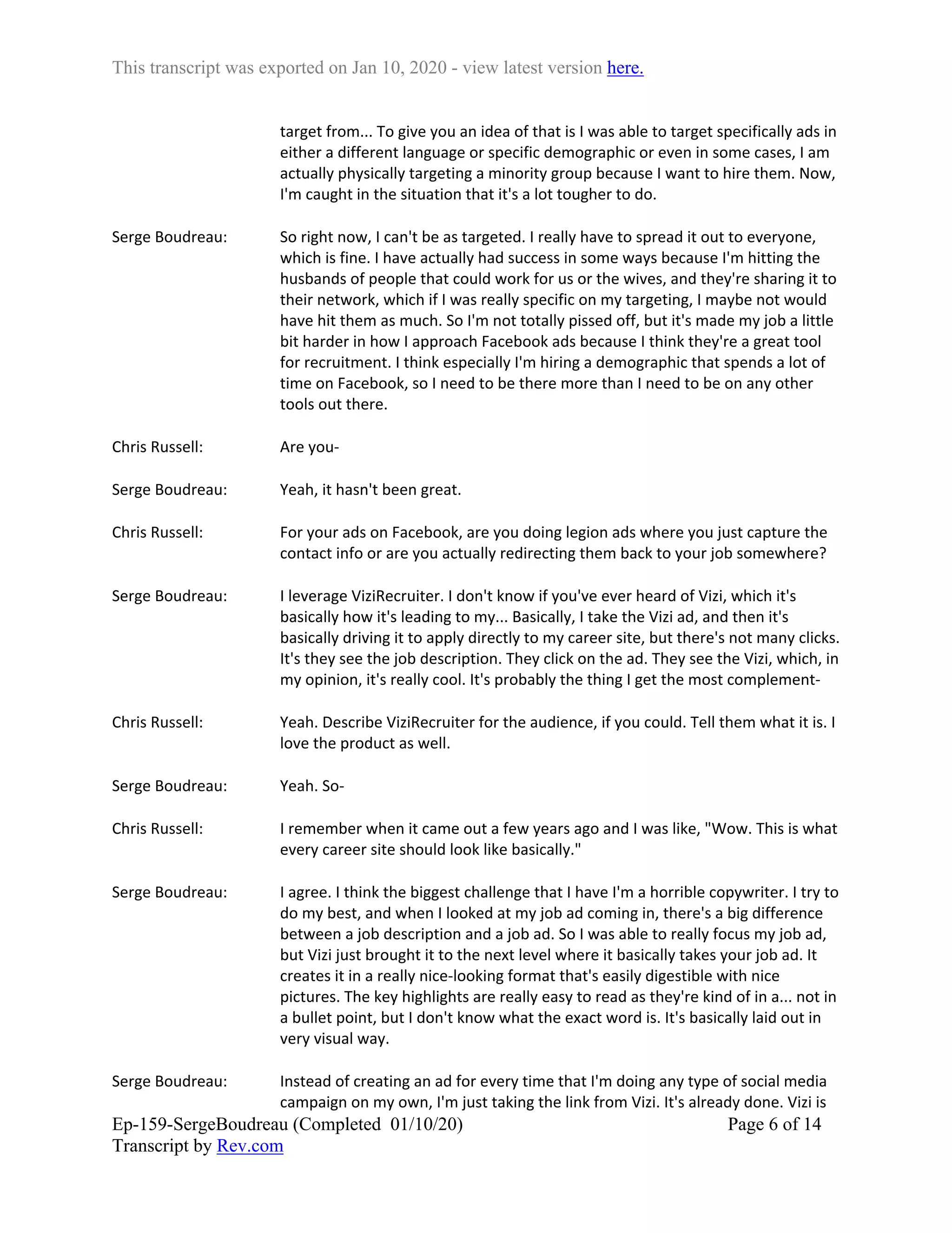 This transcript was exported on Jan 10, 2020 - view latest version here.
Ep-159-SergeBoudreau (Completed 01/10/20)
Transcript by Rev.com
Page 6 of 14
target from... To give you an idea of that is I was able to target specifically ads in
either a different language or specific demographic or even in some cases, I am
actually physically targeting a minority group because I want to hire them. Now,
I'm caught in the situation that it's a lot tougher to do.
Serge Boudreau: So right now, I can't be as targeted. I really have to spread it out to everyone,
which is fine. I have actually had success in some ways because I'm hitting the
husbands of people that could work for us or the wives, and they're sharing it to
their network, which if I was really specific on my targeting, I maybe not would
have hit them as much. So I'm not totally pissed off, but it's made my job a little
bit harder in how I approach Facebook ads because I think they're a great tool
for recruitment. I think especially I'm hiring a demographic that spends a lot of
time on Facebook, so I need to be there more than I need to be on any other
tools out there.
Chris Russell: Are you-
Serge Boudreau: Yeah, it hasn't been great.
Chris Russell: For your ads on Facebook, are you doing legion ads where you just capture the
contact info or are you actually redirecting them back to your job somewhere?
Serge Boudreau: I leverage ViziRecruiter. I don't know if you've ever heard of Vizi, which it's
basically how it's leading to my... Basically, I take the Vizi ad, and then it's
basically driving it to apply directly to my career site, but there's not many clicks.
It's they see the job description. They click on the ad. They see the Vizi, which, in
my opinion, it's really cool. It's probably the thing I get the most complement-
Chris Russell: Yeah. Describe ViziRecruiter for the audience, if you could. Tell them what it is. I
love the product as well.
Serge Boudreau: Yeah. So-
Chris Russell: I remember when it came out a few years ago and I was like, "Wow. This is what
every career site should look like basically."
Serge Boudreau: I agree. I think the biggest challenge that I have I'm a horrible copywriter. I try to
do my best, and when I looked at my job ad coming in, there's a big difference
between a job description and a job ad. So I was able to really focus my job ad,
but Vizi just brought it to the next level where it basically takes your job ad. It
creates it in a really nice-looking format that's easily digestible with nice
pictures. The key highlights are really easy to read as they're kind of in a... not in
a bullet point, but I don't know what the exact word is. It's basically laid out in
very visual way.
Serge Boudreau: Instead of creating an ad for every time that I'm doing any type of social media
campaign on my own, I'm just taking the link from Vizi. It's already done. Vizi is
 
