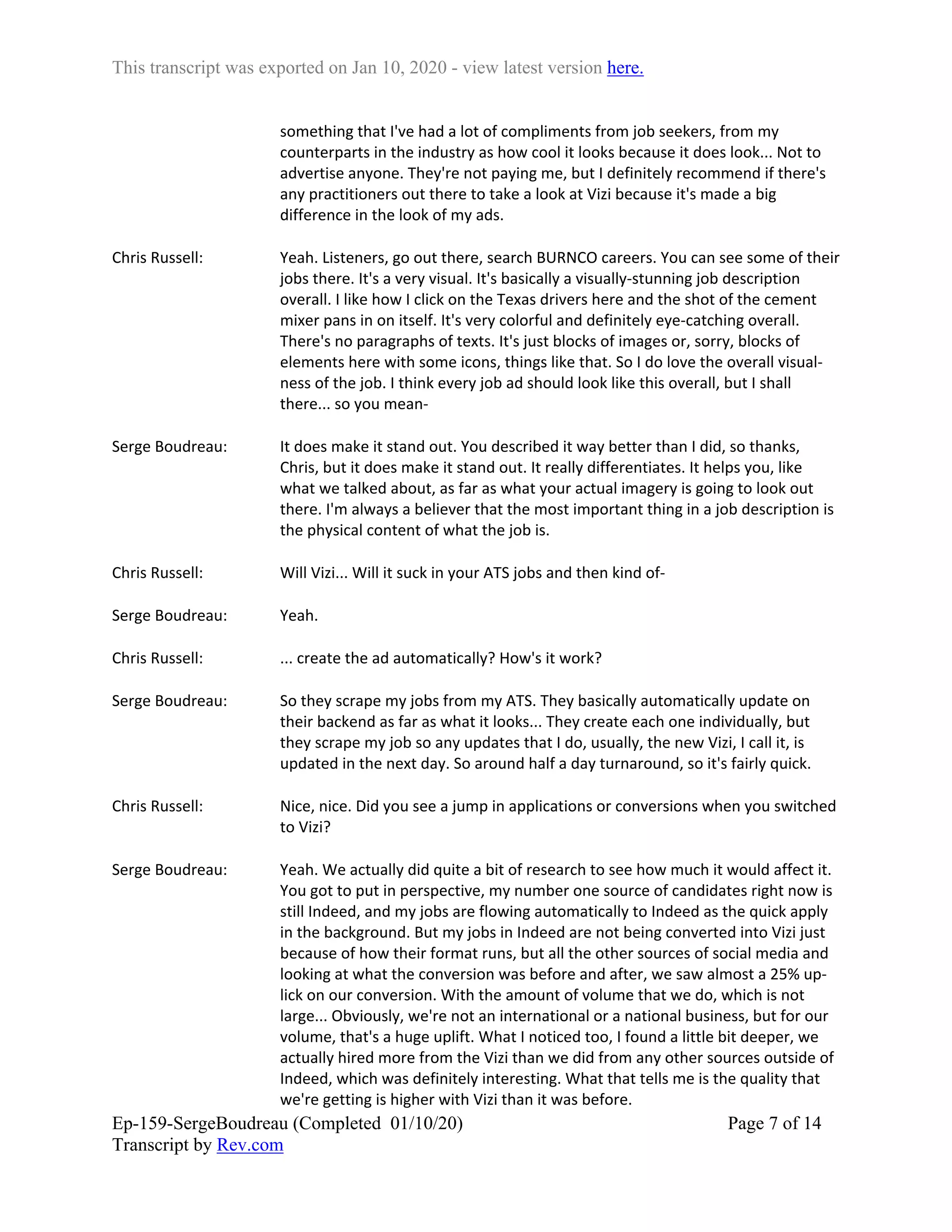 This transcript was exported on Jan 10, 2020 - view latest version here.
Ep-159-SergeBoudreau (Completed 01/10/20)
Transcript by Rev.com
Page 7 of 14
something that I've had a lot of compliments from job seekers, from my
counterparts in the industry as how cool it looks because it does look... Not to
advertise anyone. They're not paying me, but I definitely recommend if there's
any practitioners out there to take a look at Vizi because it's made a big
difference in the look of my ads.
Chris Russell: Yeah. Listeners, go out there, search BURNCO careers. You can see some of their
jobs there. It's a very visual. It's basically a visually-stunning job description
overall. I like how I click on the Texas drivers here and the shot of the cement
mixer pans in on itself. It's very colorful and definitely eye-catching overall.
There's no paragraphs of texts. It's just blocks of images or, sorry, blocks of
elements here with some icons, things like that. So I do love the overall visual-
ness of the job. I think every job ad should look like this overall, but I shall
there... so you mean-
Serge Boudreau: It does make it stand out. You described it way better than I did, so thanks,
Chris, but it does make it stand out. It really differentiates. It helps you, like
what we talked about, as far as what your actual imagery is going to look out
there. I'm always a believer that the most important thing in a job description is
the physical content of what the job is.
Chris Russell: Will Vizi... Will it suck in your ATS jobs and then kind of-
Serge Boudreau: Yeah.
Chris Russell: ... create the ad automatically? How's it work?
Serge Boudreau: So they scrape my jobs from my ATS. They basically automatically update on
their backend as far as what it looks... They create each one individually, but
they scrape my job so any updates that I do, usually, the new Vizi, I call it, is
updated in the next day. So around half a day turnaround, so it's fairly quick.
Chris Russell: Nice, nice. Did you see a jump in applications or conversions when you switched
to Vizi?
Serge Boudreau: Yeah. We actually did quite a bit of research to see how much it would affect it.
You got to put in perspective, my number one source of candidates right now is
still Indeed, and my jobs are flowing automatically to Indeed as the quick apply
in the background. But my jobs in Indeed are not being converted into Vizi just
because of how their format runs, but all the other sources of social media and
looking at what the conversion was before and after, we saw almost a 25% up-
lick on our conversion. With the amount of volume that we do, which is not
large... Obviously, we're not an international or a national business, but for our
volume, that's a huge uplift. What I noticed too, I found a little bit deeper, we
actually hired more from the Vizi than we did from any other sources outside of
Indeed, which was definitely interesting. What that tells me is the quality that
we're getting is higher with Vizi than it was before.
 