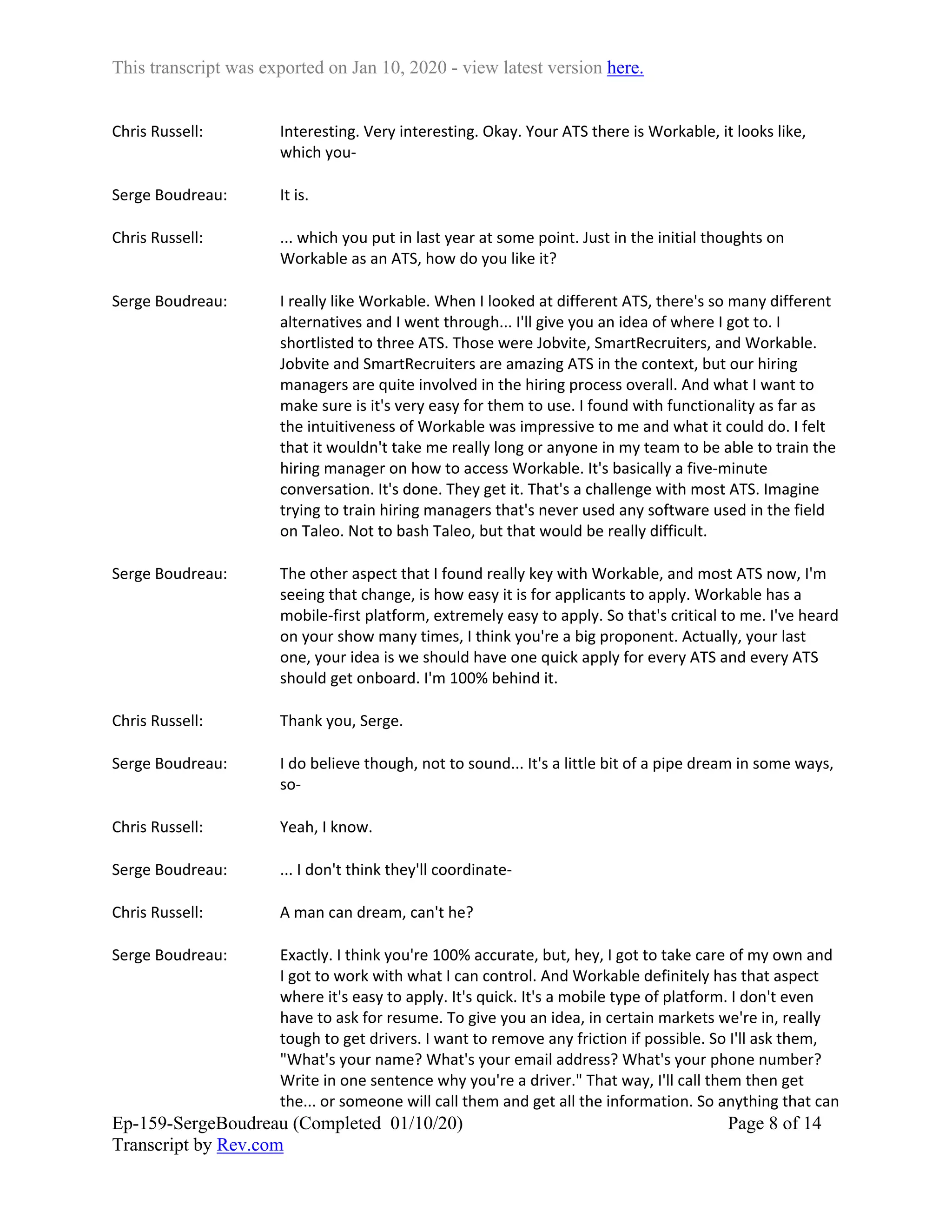 This transcript was exported on Jan 10, 2020 - view latest version here.
Ep-159-SergeBoudreau (Completed 01/10/20)
Transcript by Rev.com
Page 8 of 14
Chris Russell: Interesting. Very interesting. Okay. Your ATS there is Workable, it looks like,
which you-
Serge Boudreau: It is.
Chris Russell: ... which you put in last year at some point. Just in the initial thoughts on
Workable as an ATS, how do you like it?
Serge Boudreau: I really like Workable. When I looked at different ATS, there's so many different
alternatives and I went through... I'll give you an idea of where I got to. I
shortlisted to three ATS. Those were Jobvite, SmartRecruiters, and Workable.
Jobvite and SmartRecruiters are amazing ATS in the context, but our hiring
managers are quite involved in the hiring process overall. And what I want to
make sure is it's very easy for them to use. I found with functionality as far as
the intuitiveness of Workable was impressive to me and what it could do. I felt
that it wouldn't take me really long or anyone in my team to be able to train the
hiring manager on how to access Workable. It's basically a five-minute
conversation. It's done. They get it. That's a challenge with most ATS. Imagine
trying to train hiring managers that's never used any software used in the field
on Taleo. Not to bash Taleo, but that would be really difficult.
Serge Boudreau: The other aspect that I found really key with Workable, and most ATS now, I'm
seeing that change, is how easy it is for applicants to apply. Workable has a
mobile-first platform, extremely easy to apply. So that's critical to me. I've heard
on your show many times, I think you're a big proponent. Actually, your last
one, your idea is we should have one quick apply for every ATS and every ATS
should get onboard. I'm 100% behind it.
Chris Russell: Thank you, Serge.
Serge Boudreau: I do believe though, not to sound... It's a little bit of a pipe dream in some ways,
so-
Chris Russell: Yeah, I know.
Serge Boudreau: ... I don't think they'll coordinate-
Chris Russell: A man can dream, can't he?
Serge Boudreau: Exactly. I think you're 100% accurate, but, hey, I got to take care of my own and
I got to work with what I can control. And Workable definitely has that aspect
where it's easy to apply. It's quick. It's a mobile type of platform. I don't even
have to ask for resume. To give you an idea, in certain markets we're in, really
tough to get drivers. I want to remove any friction if possible. So I'll ask them,
"What's your name? What's your email address? What's your phone number?
Write in one sentence why you're a driver." That way, I'll call them then get
the... or someone will call them and get all the information. So anything that can
 