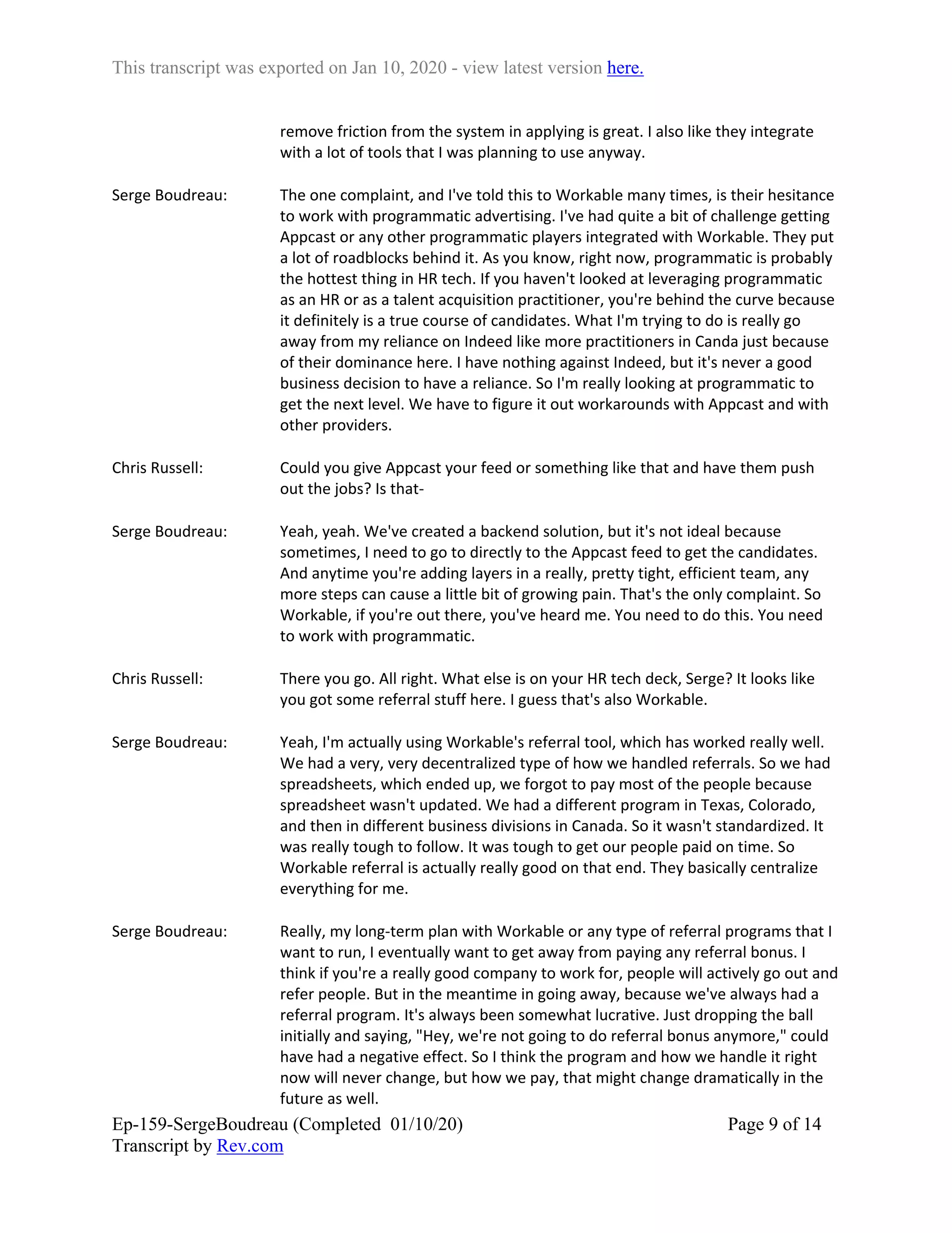 This transcript was exported on Jan 10, 2020 - view latest version here.
Ep-159-SergeBoudreau (Completed 01/10/20)
Transcript by Rev.com
Page 9 of 14
remove friction from the system in applying is great. I also like they integrate
with a lot of tools that I was planning to use anyway.
Serge Boudreau: The one complaint, and I've told this to Workable many times, is their hesitance
to work with programmatic advertising. I've had quite a bit of challenge getting
Appcast or any other programmatic players integrated with Workable. They put
a lot of roadblocks behind it. As you know, right now, programmatic is probably
the hottest thing in HR tech. If you haven't looked at leveraging programmatic
as an HR or as a talent acquisition practitioner, you're behind the curve because
it definitely is a true course of candidates. What I'm trying to do is really go
away from my reliance on Indeed like more practitioners in Canda just because
of their dominance here. I have nothing against Indeed, but it's never a good
business decision to have a reliance. So I'm really looking at programmatic to
get the next level. We have to figure it out workarounds with Appcast and with
other providers.
Chris Russell: Could you give Appcast your feed or something like that and have them push
out the jobs? Is that-
Serge Boudreau: Yeah, yeah. We've created a backend solution, but it's not ideal because
sometimes, I need to go to directly to the Appcast feed to get the candidates.
And anytime you're adding layers in a really, pretty tight, efficient team, any
more steps can cause a little bit of growing pain. That's the only complaint. So
Workable, if you're out there, you've heard me. You need to do this. You need
to work with programmatic.
Chris Russell: There you go. All right. What else is on your HR tech deck, Serge? It looks like
you got some referral stuff here. I guess that's also Workable.
Serge Boudreau: Yeah, I'm actually using Workable's referral tool, which has worked really well.
We had a very, very decentralized type of how we handled referrals. So we had
spreadsheets, which ended up, we forgot to pay most of the people because
spreadsheet wasn't updated. We had a different program in Texas, Colorado,
and then in different business divisions in Canada. So it wasn't standardized. It
was really tough to follow. It was tough to get our people paid on time. So
Workable referral is actually really good on that end. They basically centralize
everything for me.
Serge Boudreau: Really, my long-term plan with Workable or any type of referral programs that I
want to run, I eventually want to get away from paying any referral bonus. I
think if you're a really good company to work for, people will actively go out and
refer people. But in the meantime in going away, because we've always had a
referral program. It's always been somewhat lucrative. Just dropping the ball
initially and saying, "Hey, we're not going to do referral bonus anymore," could
have had a negative effect. So I think the program and how we handle it right
now will never change, but how we pay, that might change dramatically in the
future as well.
 