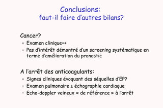 Conclusions:
faut-il faire d’autres bilans?
Cancer?
– Examen clinique++
– Pas d’intérêt démontré d’un screening systématique en
terme d’amélioration du pronostic
A l’arrêt des anticoagulants:
– Signes cliniques évoquant des séquelles d’EP?
– Examen pulmonaire ± échographie cardiaque
– Echo-doppler veineux « de référence » à l’arrêt
 