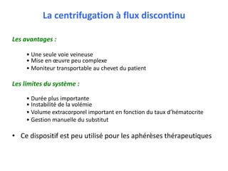 La centrifugation à flux discontinu
Les avantages :
• Une seule voie veineuse
• Mise en œuvre peu complexe
• Moniteur transportable au chevet du patient
Les limites du système :
• Durée plus importante
• Instabilité de la volémie
• Volume extracorporel important en fonction du taux d’hématocrite
• Gestion manuelle du substitut
• Ce dispositif est peu utilisé pour les aphérèses thérapeutiques
 