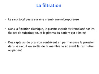 La filtration
• Le sang total passe sur une membrane microporeuse
• Dans la filtration classique, le plasma extrait est remplacé par les
fluides de substitution, et le plasma du patient est éliminé
• Des capteurs de pression contrôlent en permanence la pression
dans le circuit en sortie de la membrane et avant la restitution
au patient
 