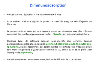 L’immunoadsorption
• Repose sur une séparation plasmatique en deux étapes
• La première consiste à séparer le plasma à partir du sang par centrifugation ou
filtration
• Le plasma obtenu passe par une seconde étape de séparation avec des colonnes
contenant des motifs antigéniques particuliers (ligands), permettant de retenir les Ig
• Plusieurs types de colonnes existent, semi-sélectifs pour certains, épurant
préférentiellement les IgG en globalité (protéine-A-Sépharose, ou Ac de mouton anti-
Ig humaine), ou plus récemment des colonnes dites « sélectives » qui n’épurent qu’un
seul motif antigénique d’Ig particulier comme les AC anti-A ou B de la greffe ABO
incompatible (Glycosorb1)
• Ces colonnes restent encore couteuses, limitant la diffusion de la technique
 