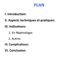 PLAN
I. Introduction:
II. Aspects techniques et pratiques:
III. Indications:
1. En Néphrologie:
2. Autres:
IV. Complications:
VI. Conclusion:
 