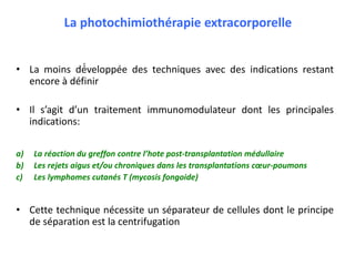 La photochimiothérapie extracorporelle
• La moins dé́veloppée des techniques avec des indications restant
encore à définir
• Il s’agit d’un traitement immunomodulateur dont les principales
indications:
a) La réaction du greffon contre l’hote post-transplantation médullaire
b) Les rejets aigus et/ou chroniques dans les transplantations cœur-poumons
c) Les lymphomes cutanés T (mycosis fongoide)
• Cette technique nécessite un séparateur de cellules dont le principe
de séparation est la centrifugation
 