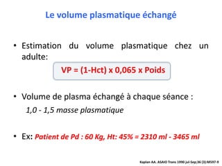 Le volume plasmatique échangé
• Estimation du volume plasmatique chez un
adulte:
VP = (1-Hct) x 0,065 x Poids
• Volume de plasma échangé à chaque séance :
1,0 - 1,5 masse plasmatique
• Ex: Patient de Pd : 60 Kg, Ht: 45% = 2310 ml - 3465 ml
Kaplan AA. ASAIO Trans 1990 jul-Sep;36 (3):M597-9
 