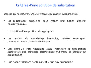 Critères d’une solution de subsitution
Repose sur la recherche de la meilleure adéquation possible entre:
• Un remplissage vasculaire pour garder une bonne stabilité
hémodynamique
• Le maintien d’une protidémie appropriée
• Un pouvoir de remplissage immédiat, pouvoir oncotiques
permettant une expansion volémique
• Une demi-vie intra vasculaire assez Permettre la restauration
significative des protéines plasmatiques (Albumine et facteurs de
coagulation)
• Une bonne tolérance par le patient, et un prix raisonnable
 