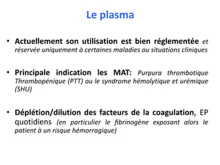 Le plasma
• Actuellement son utilisation est bien réglementée et
réservée uniquement à certaines maladies ou situations cliniques
• Principale indication les MAT: Purpura thrombotique
Thrombopénique (PTT) ou le syndrome hémolytique et urémique
(SHU)
• Déplétion/dilution des facteurs de la coagulation, EP
quotidiens (en particulier le fibrinogène exposant alors le
patient à un risque hémorragique)
 