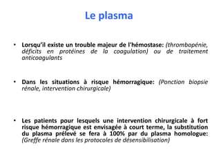 Le plasma
• Lorsqu’il existe un trouble majeur de l'hémostase: (thrombopénie,
déficits en protéines de la coagulation) ou de traitement
anticoagulants
• Dans les situations à risque hémorragique: (Ponction biopsie
rénale, intervention chirurgicale)
• Les patients pour lesquels une intervention chirurgicale à fort
risque hémorragique est envisagée à court terme, la substitution
du plasma prélevé se fera à 100% par du plasma homologue:
(Greffe rénale dans les protocoles de désensibilisation)
 