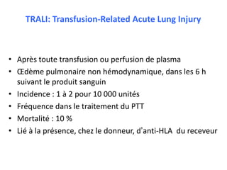 TRALI: Transfusion-Related Acute Lung Injury
• Après toute transfusion ou perfusion de plasma
• Œdème pulmonaire non hémodynamique, dans les 6 h
suivant le produit sanguin
• Incidence : 1 à 2 pour 10 000 unités
• Fréquence dans le traitement du PTT
• Mortalité : 10 %
• Lié à la présence, chez le donneur, d’anti-HLA du receveur
 