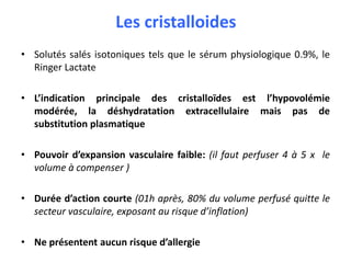 Les cristalloides
• Solutés salés isotoniques tels que le sérum physiologique 0.9%, le
Ringer Lactate
• L’indication principale des cristalloïdes est l’hypovolémie
modérée, la déshydratation extracellulaire mais pas de
substitution plasmatique
• Pouvoir d’expansion vasculaire faible: (il faut perfuser 4 à 5 x le
volume à compenser )
• Durée d’action courte (01h après, 80% du volume perfusé quitte le
secteur vasculaire, exposant au risque d’inflation)
• Ne présentent aucun risque d’allergie
 