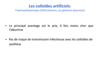 Les colloïdes artificiels:
l’hydroxyéthylamidon (HEA) (Volven), Les gélatines (plasmion)
• Le principal avantage est le prix, 4 fois moins cher que
l’albumine
• Pas de risque de transmission infectieuse avec les colloïdes de
synthèse
 