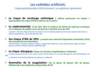 Les colloïdes artificiels:
l’hydroxyéthylamidon (HEA) (Volven), Les gélatines (plasmion)
• Le risque de surcharge volémique : Odème pulmonaire est majoré +
Augmentation du risque d’HTA au décours de la séance
• La néphrotoxicité: CI des HEA. Mise en évidence de lésions de néphrose osmotique
sur les biopsies de greffon issues de donneurs réanimés avec des HEA
Legendre C, Thervet E, Page B, Percheron A, Noel LH, Kreis H: Hydroxyethylstarch and osmotic-nephrosis-like lésions in
kidney transplantation. Lancet 342: 248-249, 1993.
• Sur-risque d’IRA de 59%: y compris avec nécessité d’épuration extrarénale (+31%)
chez des patients de réanimation
Dart AB, Mutter TC, Ruth CA, Taback SP: Hydro x xyethyl starch (HES) versus other fluid therapies: effects on kidney
function. Cochrane Database Syst Rev: CD007594, 2010
• Le risque allergique: Risque de réactions anaphylactique / l’albumine
La méta-analyse de Barron et coll. montre à partir de 107 études, un sur-risque allergique de 4,51 [2,06-9,89] pour les
HEA
vs. Albumine et de 12,4 [6,4-24,0] pour les gélatines vs. Albumine
• Anomalies de la coagulation: Par la baisse du facteur VIII, du facteur
Willebrandt et par dysfonction plaquettaire 20-22
 